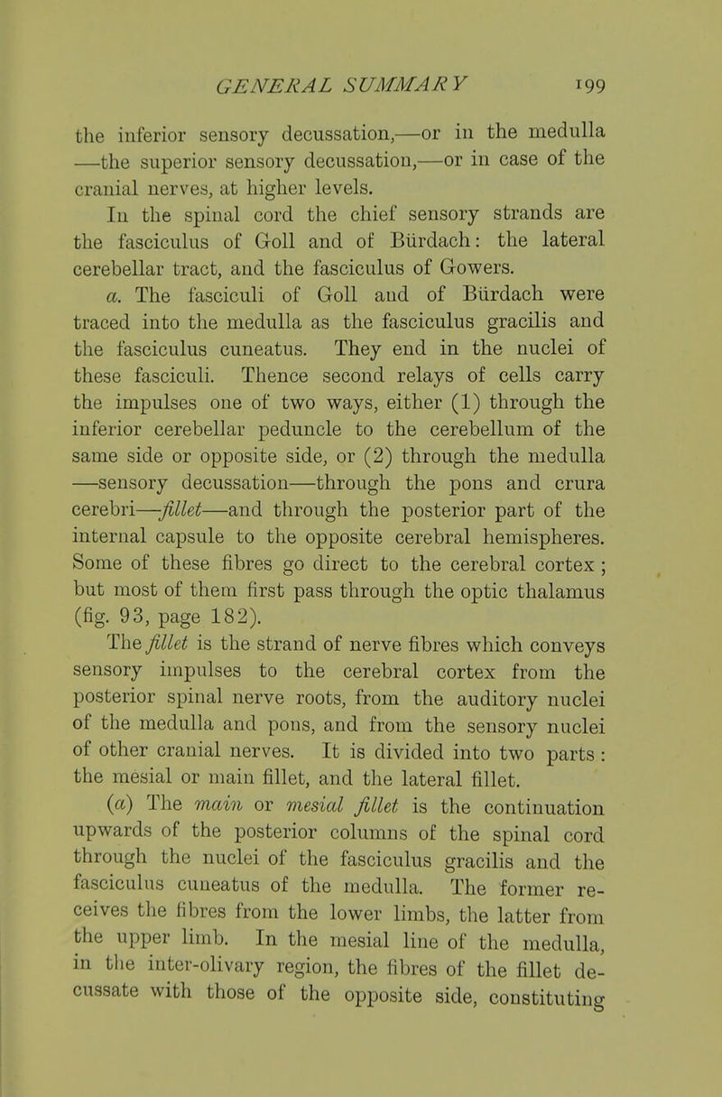 the inferior sensory decussation,—or in the medulla —the superior sensory decussation,—or in case of the cranial nerves, at higher levels. In the spinal cord the chief sensory strands are the fasciculus of Goll and of Btirdach: the lateral cerebellar tract, and the fasciculus of Gowers. a. The fasciculi of Goll and of Btirdach were traced into the medulla as the fasciculus gracilis and the fasciculus cuneatus. They end in the nuclei of these fasciculi. Thence second relays of cells carry the impulses one of two ways, either (1) through the inferior cerebellar peduncle to the cerebellum of the same side or opposite side, or (2) through the medulla —sensory decussation—through the pons and crura cerebri—jillet—and through the posterior part of the internal capsule to the opposite cerebral hemispheres. Some of these fibres go direct to the cerebral cortex ; but most of them first pass through the optic thalamus (fig. 93, page 182). The fillet is the strand of nerve fibres which conveys sensory impulses to the cerebral cortex from the posterior spinal nerve roots, from the auditory nuclei of the medulla and pons, and from the sensory nuclei of other cranial nerves. It is divided into two parts : the mesial or main fillet, and the lateral fillet. {a) The main or mesial fillet is the continuation upwards of the posterior columns of the spinal cord through the nuclei of the fasciculus gracilis and the fasciculus cuneatus of the medulla. The former re- ceives the fibres from the lower limbs, tlie latter from the upper limb. In the mesial line of the medulla, in the inter-olivary region, the fibres of the fillet de- cussate with those of the opposite side, constituting