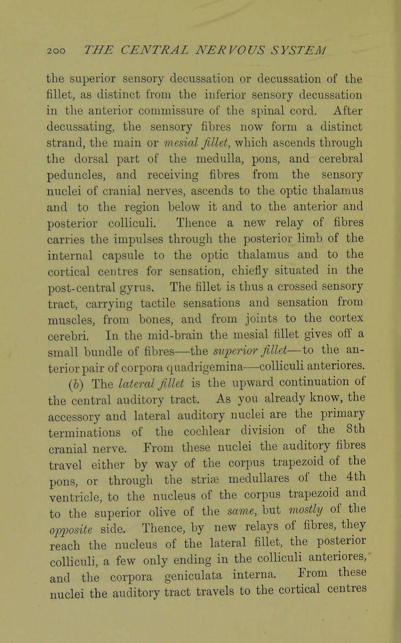 the superior sensory decussation or decussation of the fillet, as distinct from the inferior sensory decussation in the anterior commissure of the spinal cord. After decussating, the sensory fibres now form a distinct strand, the main or mesial fillet, which ascends through the dorsal part of the medulla, pons, and cerebral peduncles, and receiving fibres from the sensory nuclei of cranial nerves, ascends to the optic thalamus and to the region below it and to the anterior and posterior colliculi. Thence a new relay of fibres carries the impulses through the posterior limb of the internal capsule to the optic thalamus and to the cortical centres for sensation, chiefly situated in the post-central gyrus. The fillet is thus a crossed sensory tract, carrying tactile sensations and sensation from muscles, from bones, and from joints to the cortex cerebri. In the mid-brain the mesial fillet gives off a small bundle of fibres—the superior fillet—to the an- terior pair of corpora quadrigemina—colliculi anteriores. (b) The lateral fillet is the upward continuation of the central auditory tract. As you already know, the accessory and lateral auditory nuclei are the primary terminations of the coclilear division of the 8th cranial nerve. From these nuclei the auditory fibres travel either by way of the corpus trapezoid of the pons, or through the stride meduUares of the 4th ventricle, to the nucleus of the corpus trapezoid and to the superior olive of the same, but mostly of the opposite side. Thence, by new relays of fibres, they reach the nucleus of the lateral fillet, the posterior colliculi, a few only ending in the colliculi anteriores,' and the corpora geniculata interna. From these nuclei the auditory tract travels to the cortical centres