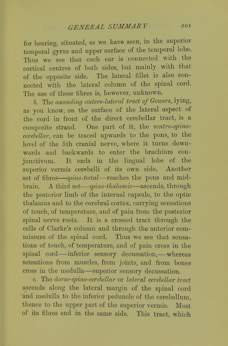 for hearing, situated, as we have seen, in the superior temporal gyrus and upper surface of the temporal lobe. Thus we see that each ear is connected with the cortical centres of both sides, but mainly with that of the opposite side. The lateral fillet is also con- nected with the lateral column of the spinal cord. The use of these fibres is, however, unknown. I. The ascending anUro-lateral tract of Gowers, lying, as you know, on the surface of the lateral aspect of the cord in front of the direct cerebellar tract, is a composite strand. One part of it, the ventro-spino- cerelellar, can be traced upwards to the pons, to the level of the 5 th cranial nerve, where it turns down- wards and backwards to enter the brachium con- junctivum. It ends in the lingual lobe of the superior vermis cerebelli of its own side. Another set of fibres—spino-tectal—reaches the pons and mid- brain. A third set—spino-thalamic—ascends, through the posterior limb of the internal capsule, to the optic thalamus and to the cerebral cortex, carrying sensations of touch, of temperature, and of pain from the posterior spinal nerve roots. It is a crossed tract through the cells of Clarke's column and through the anterior com- missure of the spinal cord. Thus we see that sensa- tions of touch, of temperature, and of pain cross in the spinal cord—inferior sensory decussation,—whereas sensations from muscles, from joints, and from bones cross in the medulla—superior sensory decussation. c. The dorso-spino-cerehellar or lateral cerebellar tract ascends along the lateral margin of the spinal cord and medulla to the inferior peduncle of the cerebellum, thence to the upper part of the superior vermis. Most of its fibres end in the same side. This tract, which
