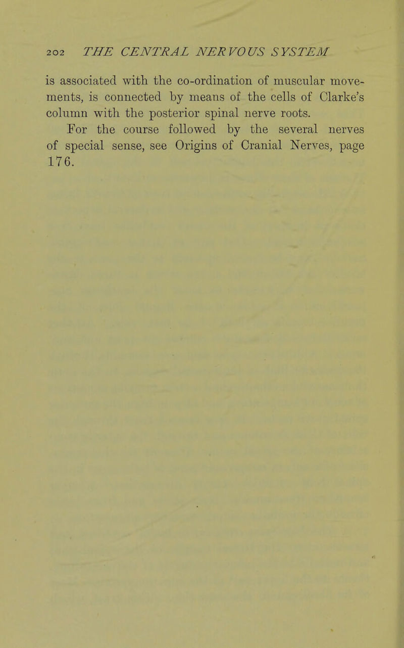is associated with the co-ordination of muscular move- ments, is connected by means of the cells of Clarke's column with the posterior spinal nerve roots. For the course followed by the several nerves of special sense, see Origins of Cranial Nerves, page 176.