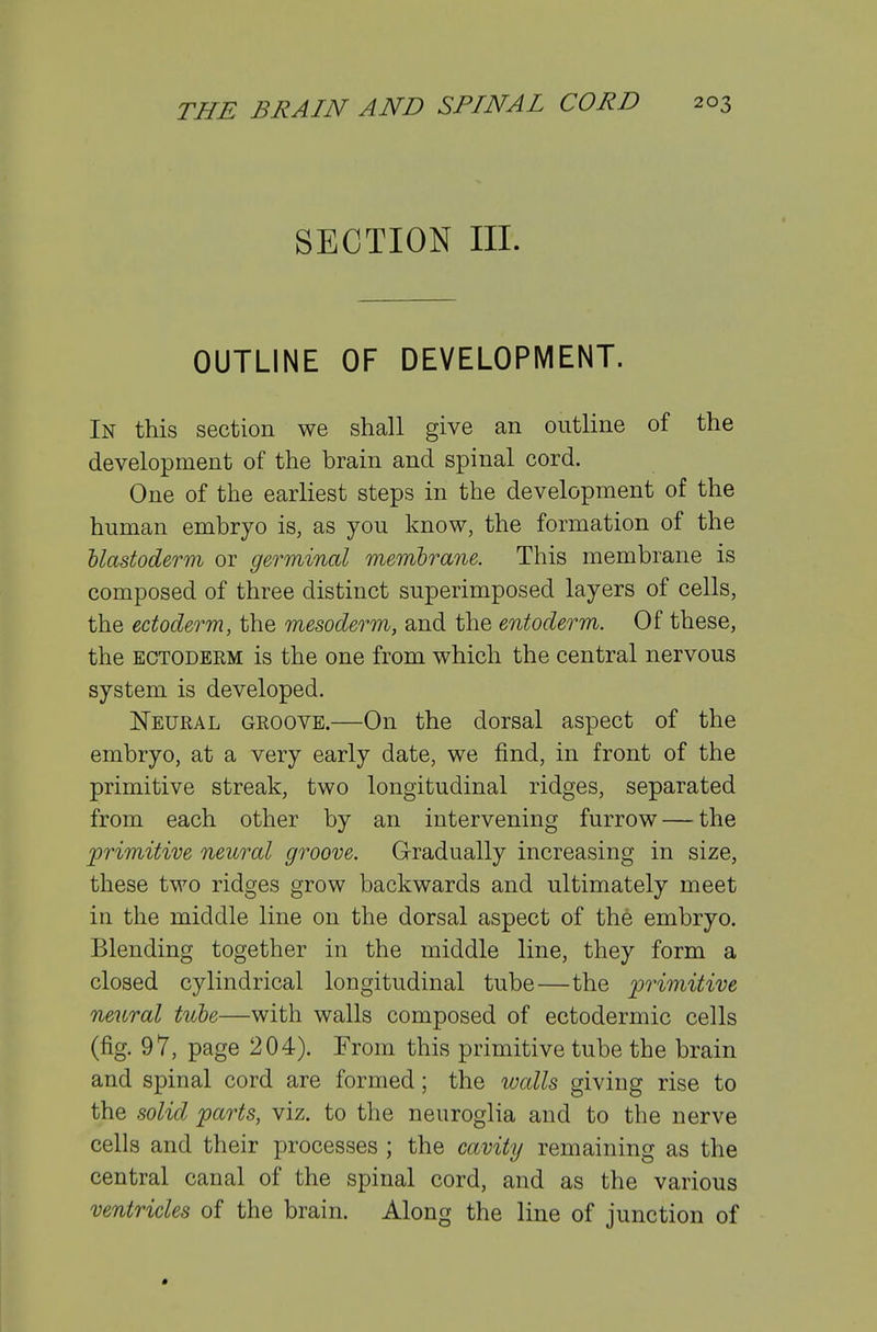 SECTION III. OUTLINE OF DEVELOPMENT. In this section we shall give an outline of the development of the brain and spinal cord. One of the earliest steps in the development of the human embryo is, as you know, the formation of the Uastoderm or germinal membrane. This membrane is composed of three distinct superimposed layers of cells, the ectoderm, the mesoderm, and the entoderm. Of these, the ECTODEEM is the one from which the central nervous system is developed. Neural groove.—On the dorsal aspect of the embryo, at a very early date, we find, in front of the primitive streak, two longitudinal ridges, separated from each other by an intervening furrow — the primitive neural groove. Gradually increasing in size, these two ridges grow backwards and ultimately meet in the middle line on the dorsal aspect of the embryo. Blending together in the middle line, they form a closed cylindrical longitudinal tube—the primitive neural tube—with walls composed of ectodermic cells (fig. 97, page 204). From this primitive tube the brain and spinal cord are formed; the loalls giving rise to the solid parts, viz, to the neuroglia and to the nerve cells and their processes ; the cavity remaining as the central canal of the spinal cord, and as the various ventricles of the brain. Along the line of junction of