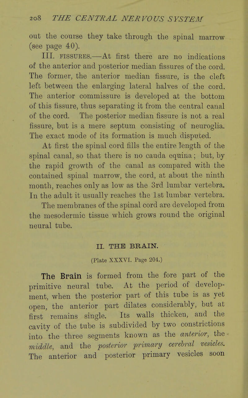 out the course they take through the spinal marrow (see page 40). III. FISSURES.—At first there are no indications of the anterior and posterior median fissures of the cord. The former, the anterior median fissure, is the cleft left between the enlarging lateral halves of the cord. The anterior commissure is developed at the bottom of this fissure, thus separating it from the central canal of the cord. The posterior median fissure is not a real fissure, but is a mere septum consisting of neuroglia. The exact mode of its formation is much disputed. At first the spinal cord fills the entire length of the spinal canal, so that there is no cauda equina; but, by the rapid growth of the canal as compared with the contained spinal marrow, the cord, at about the ninth month, reaches only as low as the 3rd lumbar vertebra. In the adult it usually reaches the 1st lumbar vertebra. The membranes of the spinal cord are developed from the mesodermic tissue which grows round the original neural tube. II. THE BRAIN. (Plate XXXVI. Page 204.) The Bpain is formed from the fore part of the primitive neural tube. At the period of develop- ment, when the posterior part of this tube is as yet open, the anterior part dilates considerably, but at first remains single. Its walls thicken, and the cavity of the tube is subdivided by two constrictions into the three segments known as the anterior, the ^ middle, and the posterior 'primary cerebral vesicles. The anterior and posterior primary vesicles soon