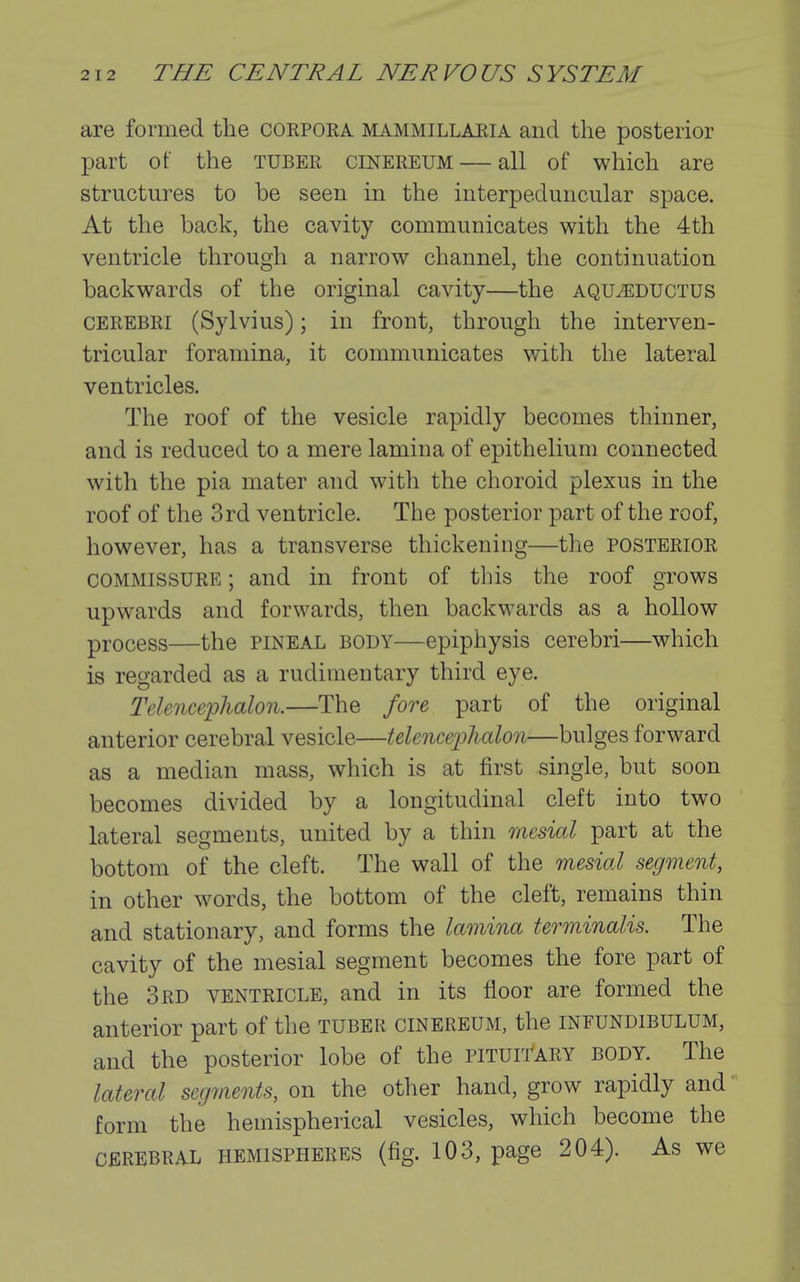 are formed the corpoea mammillaeia and the posterior part of the tuber cinereum — all of which are structures to be seen in the interpeduncular space. At the back, the cavity communicates with the 4th ventricle through a narrow channel, the continuation backwards of the original cavity—the aqu^eductus CEREBRI (Sylvius); in front, through the interven- tricular foramina, it communicates with the lateral ventricles. The roof of the vesicle rapidly becomes thinner, and is reduced to a mere lamina of epithelium connected with the pia mater and with the choroid plexus in the roof of the 3rd ventricle. The posterior part of the roof, however, has a transverse thickening—the posterior COMMISSURE; and in front of this the roof grows upwards and forwards, then backwards as a hollow process—the pineal body—epiphysis cerebri—which is regarded as a rudimentary third eye. Telencephalon.—The fore part of the original anterior cerebral vesicle—telenceijlialon—bulges forward as a median mass, which is at first single, but soon becomes divided by a longitudinal cleft into two lateral segments, united by a thin mesial part at the bottom of the cleft. The wall of the mesial segment, in other words, the bottom of the cleft, remains thin and stationary, and forms the lamina terminalis. The cavity of the mesial segment becomes the fore part of the 3rd ventricle, and in its floor are formed the anterior part of the tuber cinereum, the infundibulum, and the posterior lobe of the pituii'ary body. The lateral segments, on the other hand, grow rapidly and form the hemispherical vesicles, which become the CEREBRAL HEMISPHERES (fig. 103, page 204). As we