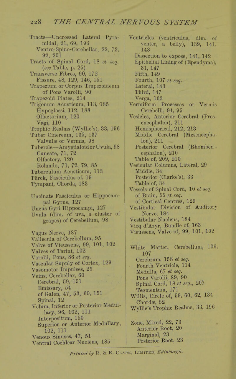 Tracts—Uncrossed Lateral Pyra- midal, 21, 69, 196 Ventro-Spino-Cerebellar, 22, 73, 92, 201 Tracts of Spinal Cord, 18 seq. {see Table, p. 25) Transverse Fibres, 90, 172 Fissure, 48, 129, 146, 151 Trapezium or Corpus Ti apezoideum of Pons Varolii, 90 Trapezoid Plates, 214 Trigonum Acusticum, 113, -185 Hypoglossi, 112, 188 Olfactorium, 120 Vagi, 110 Trophic Realms (Wyllie's), 33, 196 Tuber Cinereum, 135, 137 Valvulse or Vermis, 98 Tubercle—Amygdaloidor Uvula, 98 Cuneate, 71, 72 Olfactory, 120 Rolando, 71, 72, 79, 85 Tuberculum Acusticum, 113 Tiirck, Fasciculus of, 19 Tympani, Chorda, 183 Uncinate Fasciculus or Hippocam- pal Gyrus, 127 Uncus Gyri Hippocampi, 127 Uvula (dim. of uva, a cluster of grapes) of Cerebellum, 98 Vagus Nerve, 187 Vallecula of Cerebellum, 95 Valve of Vieusseus, 99, 101, 102 Valves of Tarini, 102 Varolii, Pons, 86 e« seq. Vascular Supply of Cortex, 129 Vasomotor Impulses, 25 Veins, Cerebellar, 60 Cerebral, 59, 151 Emissary, 54 of Galen, 47, 53, 60, 151 Spinal, 12 Velum, Inferior or Posterior Medul- lary, 96, 102, 111 Interpositum, 150 Superior or Anterior Medullary, 102, 111 Venous Sinuses, 47, 51 Ventral Cochlear Nucleus, 185 Ventricles (ventriculus, dim. of venter, a belly), 139, 141. 143 Dissection to expose, 141, 142 Epithelial Lining of (Ependyma), 31, 147 Fifth, 149 Fourth, 107 et seq. Lateral, 143 Third, 147 Verga, 163 Vermiform Processes or Vermis Cerebelli, 94, 95 Vesicles, Anterior Cerebral (Pros- encephalon), 211 Hemispherical, 212, 213 Middle Cerebral (Mesencepha- lon), 211 Posterior Cerebral (Rhomben - cephalon), 210 Table of, 209, 210 Vesicular Columns, Lateral, 29 Middle, 34 Posterior (Clarke's), 33 Table of, 34 Vessels of Spinal Cord, 10 seq. of Brain, 55 et seq. of Cortical Centres, 129 Vestibular Division of Auditory Nerve, 184 Vestibular Nucleus, 184 Vicq d'Azyr, Bundle of, 163 Vieussens, Valve of, 99, 101, 102 i White Matter, Cerebellum, 106, 107 Cerebrum, 158 e< seq. Fourth Ventricle, 114 Medulla, 67 et seq. Pons Varolii, 89, 90 Spinal Cord, 19, et seq., 207 Tegmentum, 171 Willis, Circle of, 59, 60, 62, 134 Chordse, 52 Wyllie's Trophic Realms, 33, 196 Zone, Mixed, 22, 73 Anterior Root, 20 Marginal, 23 Posterior Root, 23 Printed r^^- R. & R- Clark, Limited, Edinbtirgh.