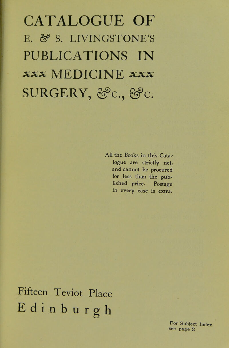 CATALOGUE OF E. ^ S. LIVINGSTONE'S PUBLICATIONS IN XXX MEDICINE XXX SURGERY, ^c, ^c. All the Books in this Cata** logue are strictly net, and cannot be procured for less than the pub'' lished price. Postage in every case is extra, Fifteen Teviot Place Edinburpfh For Subject Index