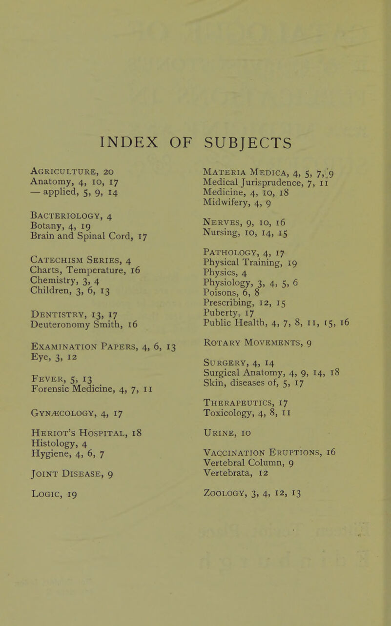 INDEX OF SUBJECTS Agriculture, 20 Anatomy, 4, 10, 17 — applied, 5, 9, 14 Bacteriology, 4 Botany, 4, 19 Brain and Spinal Cord, 17 Catechism Series, 4 Charts, Temperature, 16 Chemistry, 3, 4 Children, 3, 6, 13 Dentistry, 13, 17 Deuteronomy Smith, 16 Examination Papers, 4, 6, 13 Eye, 3, 12 Fever, 5, 13 Forensic Medicine, 4, 7, 11 Gynecology, 4, 17 Heriot's Hospital, 18 Histology, 4 Hygiene, 4, 6, 7 Joint Disease, 9 Materia Medica, 4, 5, 7,^*9 Medical Jurisprudence, 7, 11 Medicine, 4, 10, 18 Midwifery, 4, 9 Nerves, 9, 10, 16 Nursing, 10, 14, 15 Pathology, 4, 17 Physical Training, 19 Physics, 4 Physiology, 3, 4, 5, 6 Poisons, 6, 8 Prescribing, 12, 15 Puberty > 17 Public Health, 4, 7, 8, 11, 15, Rotary Movements, 9 Surgery, 4, 14 Surgical Anatomy, 4, 9, 14, 18 Skin, diseases of, 5, 17 Therapeutics, 17 Toxicology, 4, 8, 11 Urine, 10 Vaccination Eruptions, 16 Vertebral Column, 9 Vertebrata, 12