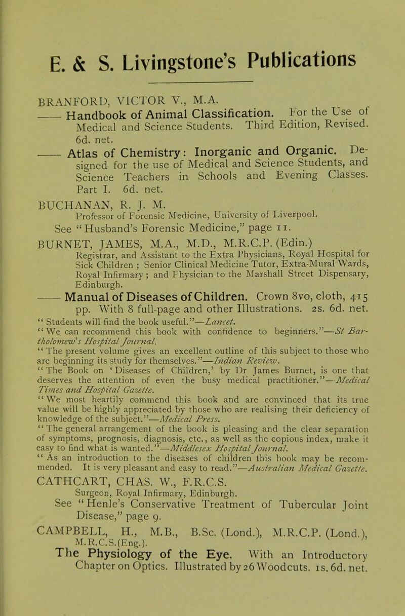 E. & S. Livingstone's Publications BRANFORI), VICTOR V., M.A. Handbook of Animal Classification. For the Use of Medical and Science Students. Third Edition, Revised. 6d. net. Atlas of Chemistry: Inorganic and Organic. De- signed for the use of Medical and Science Students, and Science Teachers in Schools and Evening Classes. Part L 6d. net. BUCHANAN, R. J. M. Professor of Forensic Medicine, University of Liverpool. See Husband's Forensic Medicine, page ii. BURNET, JAMES, M.A., M.D., M.R.C.P. (Edin.) Registrar, and Assistant to the Extra Physicians, Royal Hospital for Sick Children ; Senior Clinical Medicine Tutor, Extra-Mural Wards, Royal Infirmary; and Physician to the Marshall Street Dispensary, Edinburgh. Manual of Diseases of Children. Crown 8vo, cloth, 415 pp. With 8 full-page and other Illustrations. 2s. 6d. net.  Students will find the book useful.—Lancet. We can recommend this book with confidence to beginners.—St Bar- tholo7new's Hospital Jottrnal.  The present volume gives an excellent outline of this subject to those who are beginning its study for themselves.—Indian Reviezv.  The Book on ' Diseases of Children,' by Dr James Burnet, is one that deserves the attention of even the busy medical practitioner.—Medical Times and Hospital Gazette. We most heartily commend this book and are convinced that its true value will be highly appreciated by those who are realising their deficiency of knowledge of the subject.—Medical Press.  The general arrangement of the book is pleasing and the clear separation of symptoms, prognosis, diagnosis, etc., as well as the copious index, make it easy to find what is wanted.—Middlesex Hospital Journal. As an introduction to the diseases of children this book may be recom- mended. It is very pleasant and easy to read.—Australian Medical Gazette. CATHCART, CHAS. W., F.R.C.S. Surgeon, Royal Infirmary, Edinburgh. See  Henle's Conservative Treatment of Tubercular Joint Disease, page 9. CAMPBELL, H., M.B., B.Sc. (Lond.), M.R.C.P. (Lond,), M.R.C.S.(Eng.). ' The Physiology of the Eye. With an Introductory Chapter on Optics. Illustrated by 26 Woodcuts, is.6d.net.