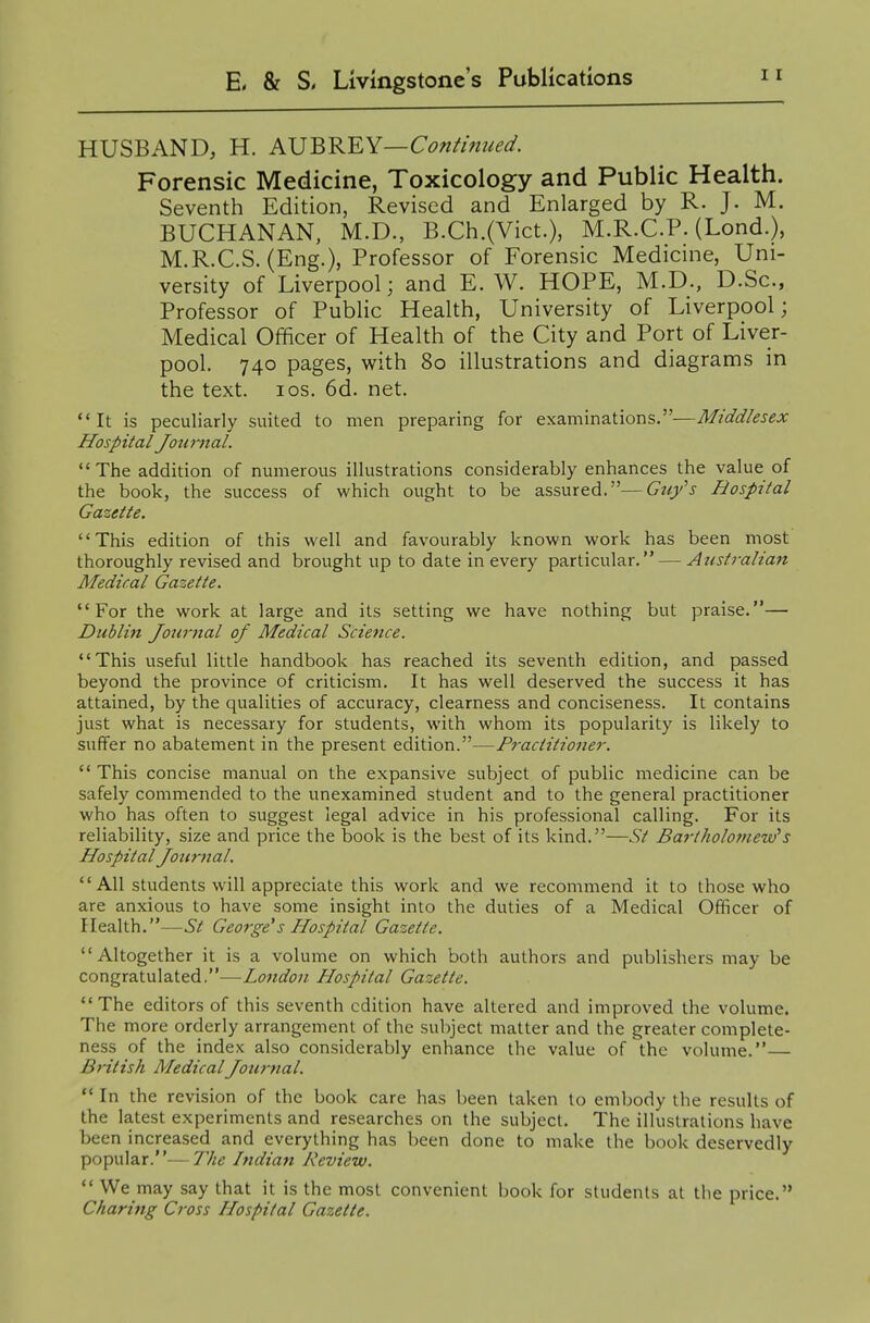 HUSBAND, H. AVBK'EY—Continued. Forensic Medicine, Toxicology and Public Health. Seventh Edition, Revised and Enlarged by R. J. M. BUCHANAN, M.D., B.Ch.(Vict.), M.R.C.P. (Lond.), M.R.C.S. (Eng.), Professor of Forensic Medicine, Uni- versity of Liverpool; and E. W. HOPE, M.D., D.Sc, Professor of Public Health, University of Liverpool; Medical Officer of Health of the City and Port of Liver- pool. 740 pages, with 80 illustrations and diagrams in the text. los. 6d. net. It is peculiarly suited to men preparing for examinations.—Middlesex Hospital Jouiiial. The addition of numerous illustrations considerably enhances the value of the book, the success of which ought to be assured.—Gtiy's Hospital Gazette. This edition of this well and favourably known work has been most thoroughly revised and brought up to date in every particular. — Australian Medical Gazette. For the work at large and its setting we have nothing but praise.— Dublin Journal of Medical Science. This useful little handbook has reached its seventh edition, and passed beyond the province of criticism. It has well deserved the success it has attained, by the qualities of accuracy, clearness and conciseness. It contains just what is necessary for students, with whom its popularity is likely to suffer no abatement in the present edition.—Practitioner.  This concise manual on the expansive subject of public medicine can be safely commended to the unexamined student and to the general practitioner who has often to suggest legal advice in his professional calling. For its reliability, size and price the book is the best of its kind.—St Bartholomew's Hospital Journal.  All students will appreciate this work and we recommend it to those who are anxious to have some insight into the duties of a Medical Officer of Health.—St George*s Hospital Gazette. Altogether it is a volume on which both authors and publishers may be congratulated.—London Hospital Gazette. The editors of this seventh edition have altered and improved the volume. The more orderly arrangement of the subject matter and the greater complete- ness of the index also considerably enhance the value of the volume.— British MedicalJournal.  In the revision of the book care has been taken to embody the results of the latest experiments and researches on the subject. The illustrations have been increased and everything has been done to make the book deservedly popular.—The Indian Review.  We may say that it is the most convenient book for students at the price. Charifig Cross Hospital Gazette.