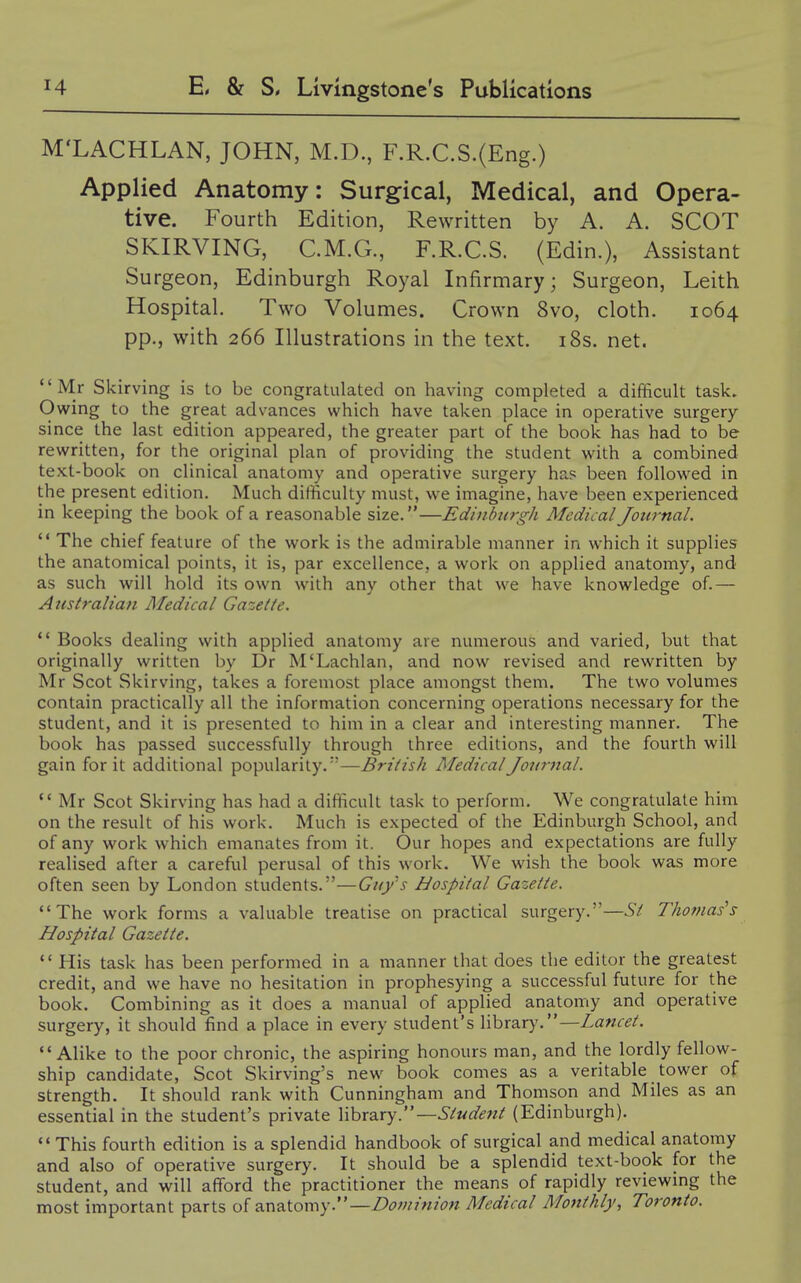 M'LACHLAN, JOHN, M.D., F.R.C.S.(Eng.) Applied Anatomy: Surgical, Medical, and Opera- tive. Fourth Edition, Rewritten by A. A. SCOT SKIRVING, C.M.G, F.R.C.S. (Edin.), Assistant Surgeon, Edinburgh Royal Infirmary; Surgeon, Leith Hospital. Two Volumes. Crown 8vo, cloth. 1064 pp., with 266 Illustrations in the text. i8s. net. Mr Skirving is to be congratulated on having completed a difficult task. Owing to the great advances which have taken place in operative surgery since the last edition appeared, the greater part of the book has had to be rewritten, for the original plan of providing the student with a combined text-book on clinical anatomy and operative surgery ha? been followed in the present edition. Much difficulty must, we imagine, have been experienced in keeping the book of a reasonable size.—Ediiiburgh Medical Journal.  The chief feature of the work is the admirable manner in which it supplies the anatomical points, it is, par excellence, a work on applied anatomy, and as such will hold its own with any other that we have knowledge of.— Australian Medical Gazette. *' Books dealing with applied anatomy are numerous and varied, but that originally written by Dr M'Lachlan, and now revised and rewritten by Mr Scot Skirving, takes a foremost place amongst them. The two volumes contain practically all the information concerning operations necessary for the student, and it is presented to him in a clear and interesting manner. The book has passed successfully through three editions, and the fourth will gain for it additional popularity.'—British Medical Journal. ** Mr Scot Skirving has had a difficult task to perform. We congratulate him on the result of his work. Much is expected of the Edinburgh School, and of any work which emanates from it. Our hopes and expectations are fully realised after a careful perusal of this work. We wish the book was more often seen by London students.—Gufs Hospital Gazette. The work forms a valuable treatise on practical surgery.—St Thomas''s Hospital Gazette.  His task has been performed in a manner that does the editor the greatest credit, and we have no hesitation in prophesying a successful future for the book. Combining as it does a manual of applied anatomy and operative surgery, it should find a place in every student's library.—Zawr^/. Alike to the poor chronic, the aspiring honours man, and the lordly fellow- ship candidate, Scot Skirving's new book comes as a veritable tower of strength. It should rank with Cunningham and Thomson and Miles as an essential in the student's private X\\iX2.xy. —Student (Edinburgh). This fourth edition is a splendid handbook of surgical and medical anatomy and also of operative surgery. It should be a splendid text-book for the student, and will afford the practitioner the means of rapidly reviewing the most important parts of 2CC\^\.omy. —Dominion Medical Monthly, Toronto.