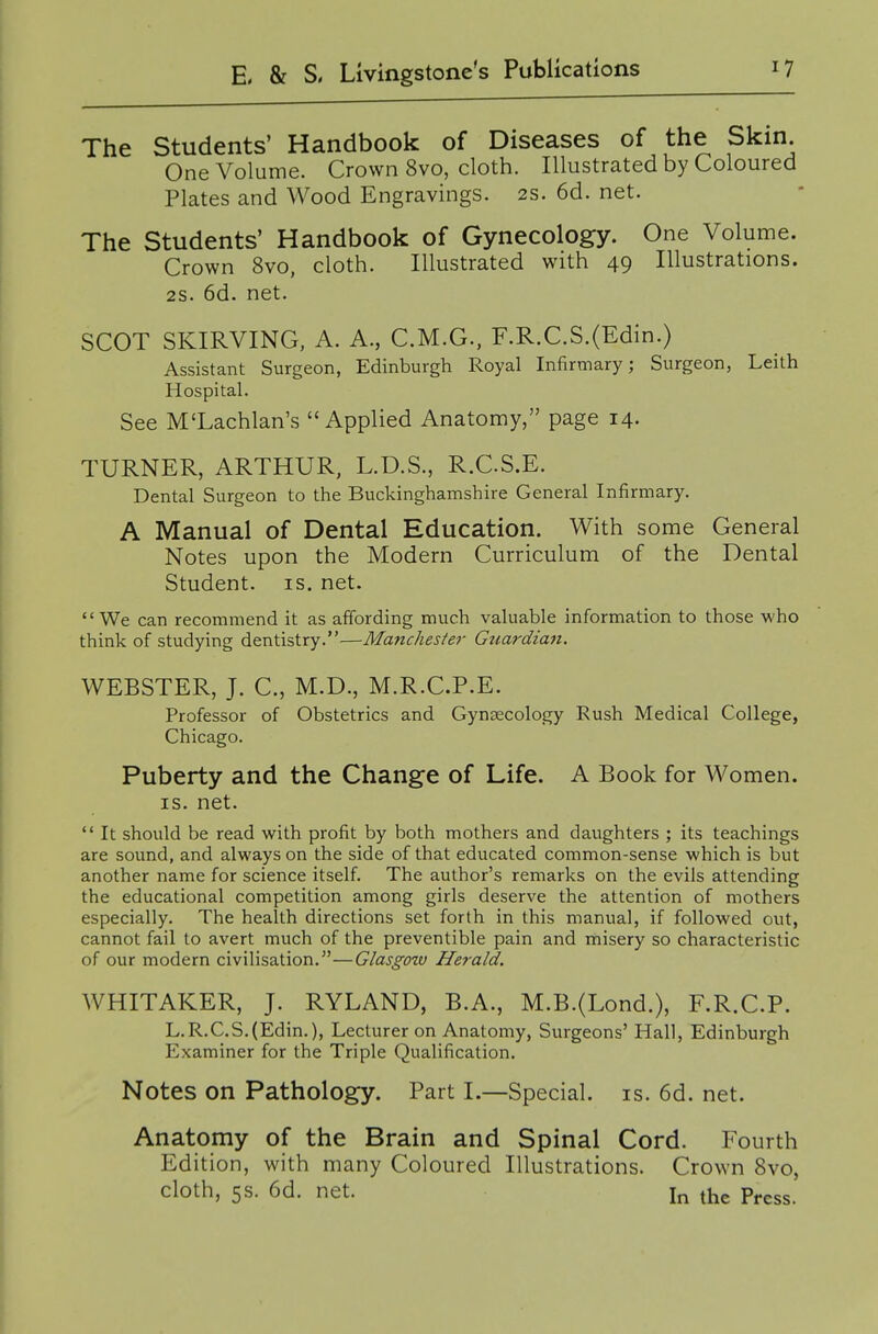 The Students' Handbook of Diseases of the Skin One Volume. Crown 8vo, cloth. Illustrated by Coloured Plates and Wood Engravings. 2s. 6d. net. The Students' Handbook of Gynecology. One Volume. Crown 8vo, cloth. Illustrated with 49 Illustrations. 28. 6d. net. SCOT SKIRVING, A. A., C.M.G., F.R.C.S.(Edin.) Assistant Surgeon, Edinburgh Royal Infirmary; Surgeon, Leith Hospital. See M'Lachlan's Applied Anatomy, page 14. TURNER, ARTHUR, L.D.S., R.CS.E. Dental Surgeon to the Buckinghamshire General Infirmary. A Manual of Dental Education. With some General Notes upon the Modern Curriculum of the Dental Student, is. net. We can recommend it as afifording much valuable information to those who think of studying dentistry.—Manchester Gtiardian. WEBSTER, J. C, M.D., M.R.C.P.E. Professor of Obstetrics and Gynaecology Rush Medical College, Chicago. Puberty and the Change of Life. A Book for Women. IS. net.  It should be read with profit by both mothers and daughters ; its teachings are sound, and always on the side of that educated common-sense which is but another name for science itself. The author's remarks on the evils attending the educational competition among girls deserve the attention of mothers especially. The health directions set forth in this manual, if followed out, cannot fail to avert much of the preventible pain and rnisery so characteristic of our modern civilisation.—Glasgotv Herald. WHITAKER, J. RYLAND, B.A., M.B.(Lond.), F.R.C.P. L.R.C.S.(Edin.), Lecturer on Anatomy, Surgeons' Hall, Edinburgh Examiner for the Triple Qualification. Notes on Pathology. Part I.—Special, is. 6d. net. Anatomy of the Brain and Spinal Cord. Fourth Edition, with many Coloured Illustrations. Crown 8vo, cloth, 5s. 6d. net. In the Press.