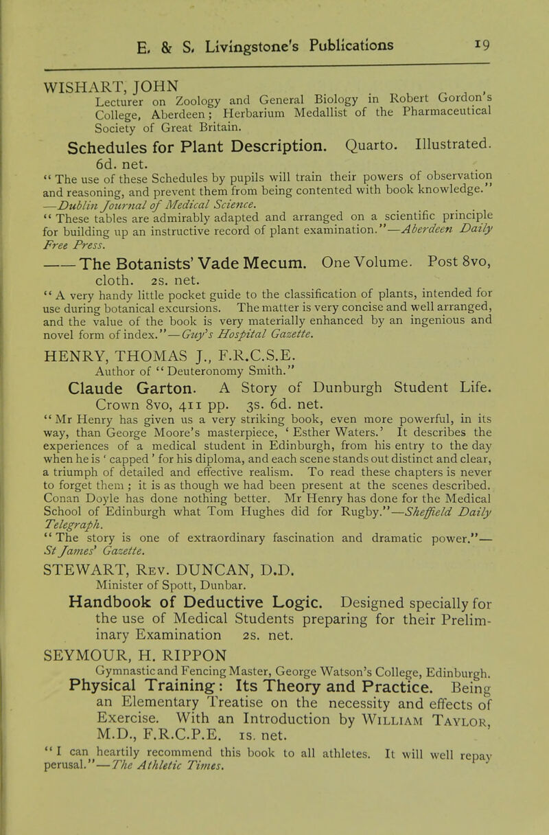 WISHART, JOHN ^ ^ ^ , Lecturer on Zoology and General Biology in Robert Gordon s College, A-berdeen; Herbarium Medallist of the Pharmaceutical Society of Great Britain. Schedules for Plant Description. Quarto. Illustrated. 6d. net.  The use of these Schedules by pupils will train their powers of observation and reasoning, and prevent them from being contented with book knowledge. —Dublin Journal of Medical Science. These tables are admirably adapted and arranged on a ^scientific principle for building up an instructive record of plant examination.—Aberdeen Daily Free Press. The Botanists' Vade Mecum. One Volume. Post 8vo, cloth. 2S. net. A very handy little pocket guide to the classification of plants, intended for use during botanical excursions. The matter is very concise and well arranged, and the value of the book is very materially enhanced by an ingenious and novel form of index. — Guy^s Hospital Gazette. HENRY, THOMAS J., F.R.C.S.E. Author of Deuteronomy Smith. Claude Garton. A Story of Dunburgh Student Life. Crown 8vo, 411 pp. 3s. 6d. net. Mr Henry has given us a very striking book, even more powerful, in its way, than George Moore's masterpiece, ' Esther Waters.' It describes the experiences of a medical student in Edinburgh, from his entry to the day when he is ' capped ' for his diploma, and each scene stands out distinct and clear, a triumph of detailed and effective realism. To read these chapters is never to forget them ; it is as though we had been present at the scenes described. Conan Doyle has done nothing better. Mr Henry has done for the Medical School of Edinburgh what Tom Hughes did for Rugby.—Sheffield Daily Telegraph. The story is one of extraordinary fascination and dramatic power.— St fames' Gazette. STEWART, Rev. DUNCAN, D.D. Minister of Spott, Dunbar. Handbook of Deductive Logic. Designed specially for the use of Medical Students preparing for their Prelim- inary Examination 2s. net. SEYMOUR, H. RIPPON Gymnastic and Fencing Master, George Watson's College, Edinburgh. Physical Training: Its Theory and Practice. Being an Elementary Treatise on the necessity and effects of Exercise. With an Introduction by William Taylor M.D., F.R.C.P.E. IS. net.  I can heartily recommend this book to all athletes. It will well repay perusal.—TVi^ Athletic Times.