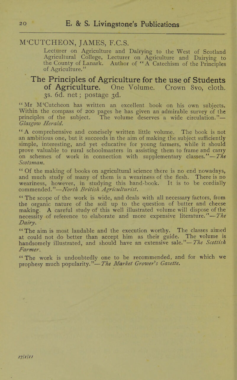 M'CUTCHEON, JAMES, F.C.S. Lecturer on Agriculture and Dairying to the West of Scotland Agricultural College, Lecturer on Agriculture and Dairying to the County of Lanark. Author of A Catechism of the Principles of Agriculture. The Principles of Agriculture for the use of Students of Agriculture. One Volume. Crown 8vo, cloth. 3s. 6d. net; postage 3d. Mr M'Cutcheon has written an excellent book on his own subjects. Within the compass of 200 pages he has given an admirable survey of the principles of the subject. The volume deserves a wide circulation.— Glasgow Herald. A comprehensive and concisely written little volume. The book is not an ambitious one, but it succeeds in the aim of making the subject sufficiently simple, interesting, and yet educative for young farmers, while it should prove valuable to rural schoolmasters in assisting them to frame and carry on schemes of work in connection with supplementary classes.—The Scotsman. *' Of the making of books on agricultural science there is no end nowadays, and much study of many of them is a weariness of the flesh. There is no weariness, however, in studying this hand-book. It is to be cordially commended.—North British Agriculturist. *• The scope of the work is wide, and deals with all necessary factors, from the organic nature of the soil up to the question of butter and cheese making. A careful study of this well illustrated volume will dispose of the necessity of reference to elaborate and more expensive literature.—The Dairy. *'The aim is most laudable and the execution worthy. The classes aimed at could not do better than accept him as their guide. The volume is handsomely illustrated, and should have an extensive sale.—The Scottish Farmer. The work is undoubtedly one to be recommended, and for which we prophesy much popularity.—The Market Grower's Gazette. 17I1I11