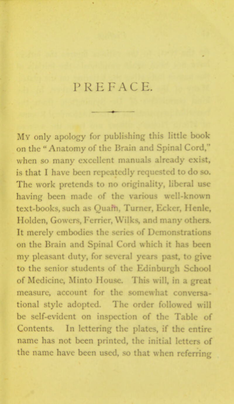 P R F. F A C E. My only apoloj^y for puui, , Uu^ i*u*c aook on the  Ajiatomy of the I5rain and Spinal Cord,  when so many cxc t, is that I have been repeatedly requested to do so. The work pretends to no orijjinality, liberal use having been made <>( the v !l-kno\vn text-books, such as n, Turner. c, Holdcn, Gowers, Fcrricr, Wilks, and many others. It merely embodies the scries of Demonstrations on the Hrain and S :h it has been my pleasant duty, for -i past, to give to the senior students f^f the Exiinburgh School of Medicine, Minto Hou.->c. This will, in a great measure, account for the s- i- tional style adopted. The order followed will be self-evident on inspection of the Table of Contents. In lettering the plates, if the entire name has not been printed, the initial letters of the name have been used, so that when referring