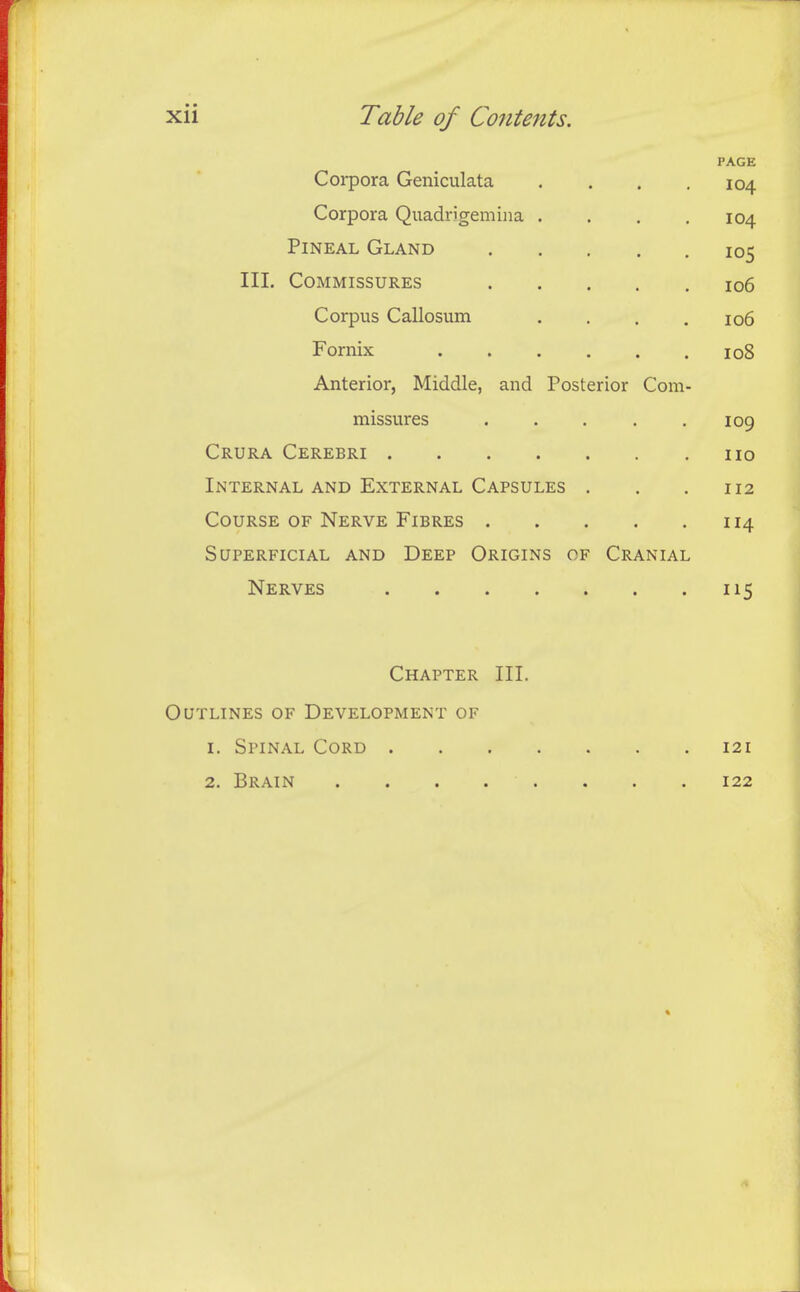 PAGE Corpora Geniculata .... 104 Corpora Quadrigemiiia .... 104 Pineal Gland 105 III. Commissures io6 Corpus Callosum .... 106 Fornix 108 Anterior, Middle, and Posterior Com- missures . . . . .109 Crura Cerebri no Internal and External Capsules . . .112 Course of Nerve Fibres 114 Superficial and Deep Origins of Cranial Nerves 115 Chapter III. Outlines of Development of 1. Spinal Cord 121 2. Brain 122