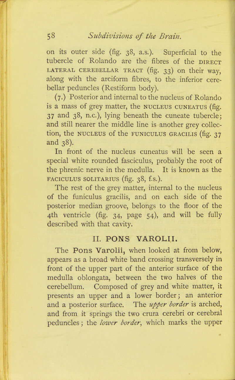 on its outer side (fig. 38, a.s.). Superficial to the tubercle of Rolando are the fibres of the direct LATERAL CEREBELLAR TRACT (fig. 33) on their way, along with the arciform fibres, to the inferior cere- bellar peduncles (Restiform body). (7.) Posterior and internal to the nucleus of Rolando is a mass of grey matter, the nucleus cuneatus (fig. 37 and 38, n.c), lying beneath the cuneate tubercle; and still nearer the middle line is another grey collec- tion, the nucleus of the funiculus gracilis (fig. 37 and 38). In front of the nucleus cuneatus will be seen a special white rounded fasciculus, probably the root of the phrenic nerve in the medulla. It is known as the FACICULUS SOLITARIUS (fig. 38, f.S.). The rest of the grey matter, internal to the nucleus of the funiculus gracilis, and on each side of the posterior median groove, belongs to the floor of the 4th ventricle (fig. 34, page 54), and will be fully described with that cavity. 11. PONS VAROLII. The Pons Varolii, when looked at from below, appears as a broad white band crossing transversely in front of the upper part of the anterior surface of the medulla oblongata, between the two halves of the cerebellum. Composed of grey and white matter, it presents an upper and a lower border; an anterior and a posterior surface. The upper border is arched, and from it springs the two crura cerebri or cerebral peduncles; the lower border^ which marks the upper