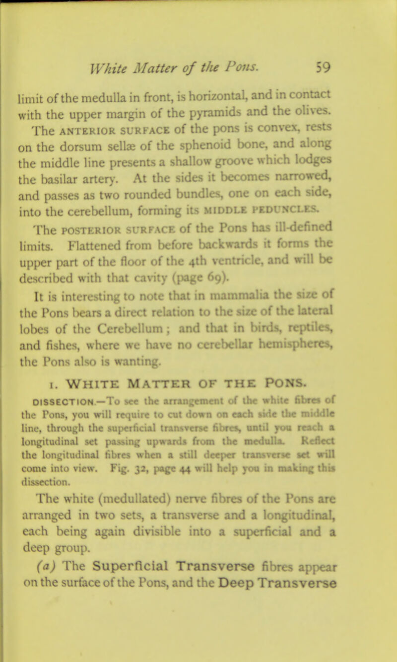 limit of the medulla in front, is horizontal, and in contact with the upper margin of the p>Tamids and the olives. The ANTERIOR SURFACE of the pons is convex, rests on the dorsum sellx of the sphenoid bone, and along the middle line presents a shallow groove which lodges the basilar arter)-. At the sides it becomes narrowed, and passes as two rounded bundles, one on each side, into the cerebellum, forming its middle hcdi The POSTKRIOR SURFACE of the Pons has ill-d- limits. Flattened from before ba« Is it forms the upper part of the floor of the 4lh ventricle, and will be described with that cavity (page 69). It is interesting to note that in n^^ -' lalia the size of the Pons l)ears a direct relation to l.l .^.zc of the lateral lobes of the Cerebellum ; and that in birds, reptiles, and fishes, where we have no cerebellar hemispheres, the Pons also is wanting. I. White Matter of the Pons. DISSECTION —To s«€ lh< wrangetnenl of ibe while fibret of the Pons, you will require to cut clown 00 each tide the roicidle line, through the superficial transverse fibro, aatil yov reach a longitudinal set pasMng upwards from the mcdalla ! :lect the longitudinal fibres when a ' rpcr tramrcrsc vet wiil come into view. Fig. 33, page 44 u help fcm in making this dissection. The white (medullated) nerve fibres of the Pons are arranged in two sets, a transverse and a longitudinal, each being again divisible into a superficial and a deep group. (a) The Superficial Transverse fibres appear on the surface of the Pons, and the Deep Transverse