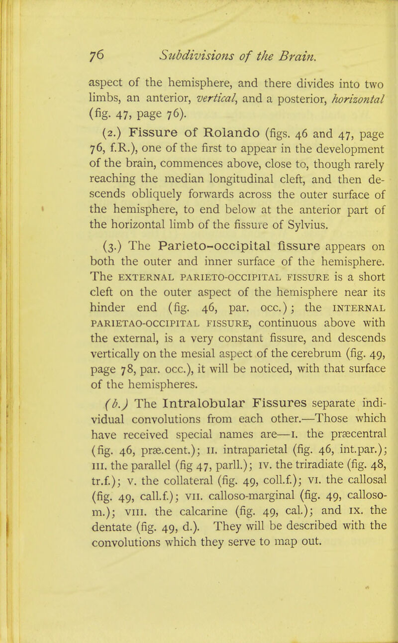 aspect of the hemisphere, and there divides into two Hmbs, an anterior, vertical^ and a posterior, horizontal (fig. 47, page 76). (2.) Fissure of Rolando (figs. 46 and 47, page 76, f.R.), one of the first to appear in the development of the brain, commences above, close to, though rarely reaching the median longitudinal cleft, and then de- scends obliquely forwards across the outer surface of the hemisphere, to end below at the anterior part of the horizontal limb of the fissure of Sylvius. (3.) The Parieto-occipital fissure appears on both the outer and inner surface of the hemisphere. The EXTERNAL PARIETO-OCCIPITAL FISSURE is a short cleft on the outer aspect of the hemisphere near its hinder end (fig. 46, par. occ); the internal PARiETAO-occiPiTAL FISSURE, continuous abovc with the external, is a very constant fissure, and descends vertically on the mesial aspect of the cerebrum (fig. 49, page 78, par. occ), it will be noticed, with that surface of the hemispheres. (b.) The Intralobular Fissures separate indi- vidual convolutions from each other.—Those which have received special names are—i. the pr^central (fig. 46, prae.cent.); 11. intraparietal (fig. 46, int.par.); III. the parallel (fig 47, parll.); iv. the triradiate (fig. 48, tr.f); V. the collateral (fig. 49, coll.f); vi. the callosal (fig. 49, call.f); VII. calloso-marginal (fig. 49, calloso- m.); VIII. the calcarine (fig. 49, cal); and ix. the dentate (fig. 49, d.). They will be described with the convolutions which they serve to map out.