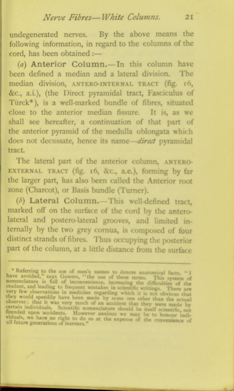 undegenerated nerves. By the above means the following information, in regard to the columns of the cord, has been obtained :— (a) Anterior Column.— In this column have been defined a median and a lateral division. The median division, antero-internal tract (fig. i6, &c., a.i.), (the Direct pyramidal tract. Fasciculus of Tiirck*), is a well-marked bundle of fibres, situated close to the anterior median fissure. It i-s as we shall sec hereafter, a continuation of that part of the anterior pyramid of the medulla .;ata which docs not decussate, hence its name—atrt^ P)TamidaI tract. The lateral part of the at :nn, o EXTERNAi, TRACT (fig. i6, iVc, xc), fofmine by far the larger part, has also been called the Ar root zone (Charcot), or Basis bundle (Tun.* (/') Lateral Column.—This well-defined tract, marked off on the surface of the cord by the antefx>- lateral and {wstero-lateral gnx>ves, and limited in- ternally by the two grey comua, is composed of four distinct strands of fibres. Thus occupying the posterior part of the column, at a little distance from r rUoc hi n SI tl o oert.un in Kefcrrins to the u»c of mcn't naiac« to d«aot« ml tmCbt,  I ' ^tt— MnML TM» %yutm of ouin^ the diftmhV-. rf ,Hc nutuJM uk •ci«Mt6c writtn^ r« rrpar-fJrj which it n ncx . ,- ,.»«« IK one other than tW actwU _ , ^em ih«t thcT wtn —lit , <<K>«ld b« iiMif Kttubhc not loiinded I However .mxioiu wc omit be to homomr ImA luT,'-  - *» » *» ««P«»* of the coo^eniowTof all future gcueiauous ot iCArners.