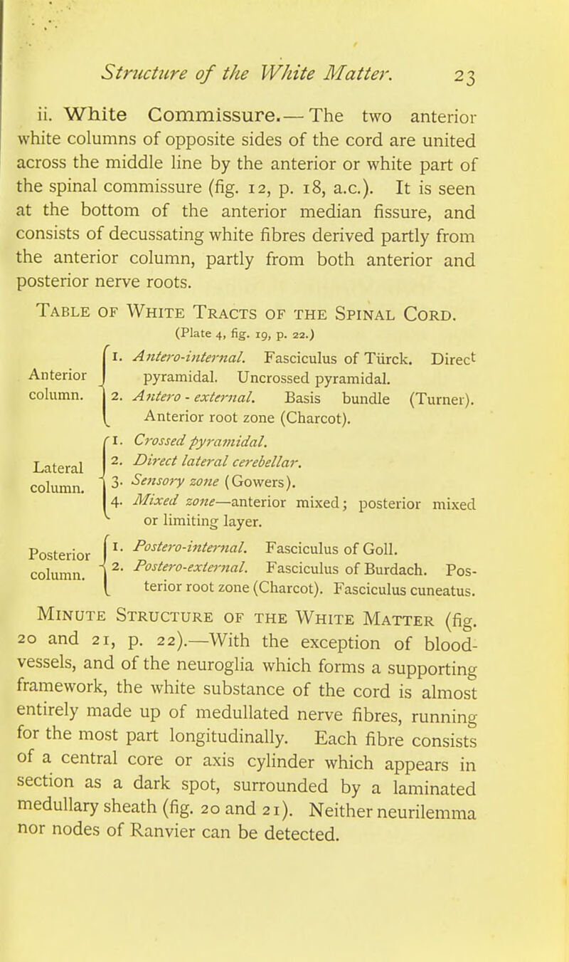 ii. White Commissure.— The two anterior white columns of opposite sides of the cord are united across the middle line by the anterior or white part of the spinal commissure (fig. 12, p. 18, a.c). It is seen at the bottom of the anterior median fissure, and consists of decussating white fibres derived partly from the anterior column, partly from both anterior and posterior nerve roots. Table of White Tracts of the Spinal Cord. (Plate 4, fig. 19, p. 22.) I. Ante7-o-internal. Fasciculus of Tiirck, Direct Anterior pyramidal. Uncrossed pyramidal, column, j 2. A7itero - external. Basis bundle (Turner). Anterior root zone (Charcot). (I. Crossed pyramidal. 2. Direct lateral cerebellar. 3. Sensory zotie {Goyftr^). 4. Mixed zone—anterior mixed; posterior mixed or limiting layer. Posterior y- ^°^^''>-^^^^>^'^l- Fasciculus of Goll. column. 1 ^ P°^^^^o-^xi<:^-nal. Fasciculus of Burdach. Pos- [ terior root zone (Charcot). Fasciculus cuneatus. Minute Structure of the White Matter (fig. 20 and 21, p. 22).—With the exception of blood- vessels, and of the neuroglia which forms a supporting framework, the white substance of the cord is almost entirely made up of medullated nerve fibres, running for the most part longitudinally. Each fibre consists of a central core or axis cylinder which appears in section as a dark spot, surrounded by a laminated medullary sheath (fig. 20 and 21). Neither neurilemma nor nodes of Ranvier can be detected.