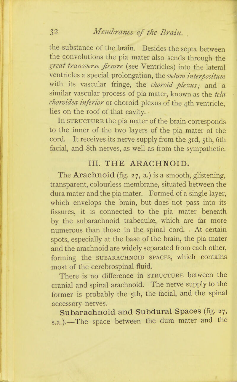 the substance of the brain. Besides the septa between the convolutions the pia mater also sends through the great transverse fissure (see Ventricles) into the lateral ventricles a special prolongation, the velum interpositum with its vascular fringe, the choroid plexus; and a similar vascular process of pia mater, known as the tela choroidea inferior or choroid plexus of the 4th ventricle, lies on the roof of that cavity. In STRUCTURE the pia mater of the brain corresponds to the inner of the two layers of the pia mater of the cord. It receives its nerve supply from the 3rd, 5th, 6th facial, and 8th nerves, as well as from the sympathetic. III. THE ARACHNOID. The Arachnoid (fig. 27, a.) is a smooth, glistening, transparent, colourless membrane, situated between the dura mater and the pia mater. Formed of a single layer, which envelops the brain, but does not pass into its fissures, it is connected to the pia mater beneath by the subarachnoid trabeculae, which are far more numerous than those in the spinal cord. - At certain spots, especially at the base of the brain, the pia mater and the arachnoid are widely separated from each other, forming the subarachnoid spaces, which contains most of the cerebrospinal fluid. There is no difference in structure between the cranial and spinal arachnoid. The nerve supply to the former is probably the 5th, the facial, and the spinal accessory nerves. Subarachnoid and Subdural Spaces (fig. 27, s.a.).—The space between the dura mater and the