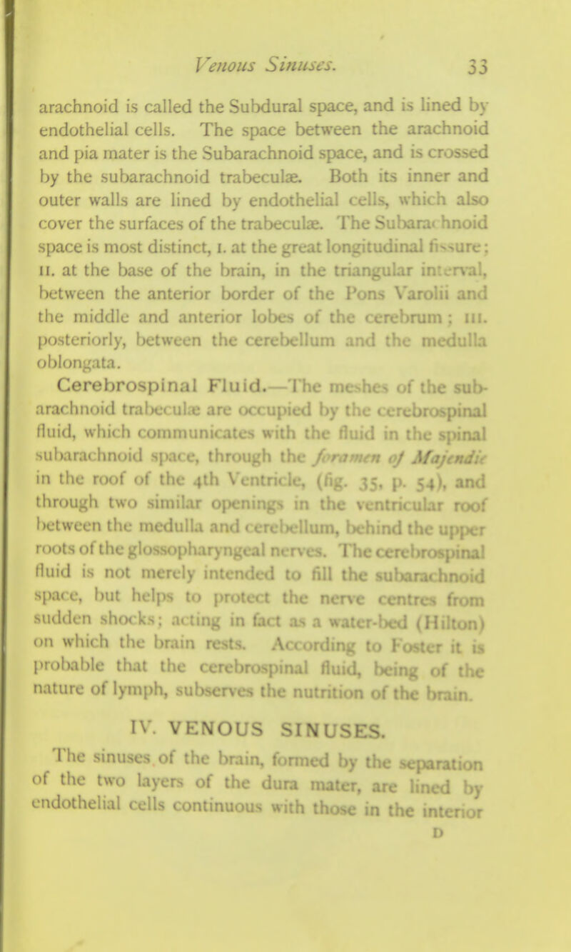 0 J arachnoid is called the Subdural space, and is lined by endothelial cells. The space between the arachnoid and pia mater is the Subarachnoid space, and is crossed by the subarachnoid trabeculae. Both its inner and outer walls are lined by endothelial cells, which also cover the surfaces of the trabecular The Sahara* hnoid space is most distinct, i. at the great longitudinal fissure ; II. at the base of the brain, in the tri.r • rval, between the anterior border of the Puii;> ^ aroiii and the middle and anterior lobes of the cerebrum ; lii. posteriorly, between the ceretjcllum and the n oblongata. Cerebrospinal i' iuid.— 1 he i > of the arachnoid train;* uhe are '. by inc « il fluid, which communicalo wiiii ihc fluid m il subarachnoid spa* e, through the of A/ f in the roof of the 4lh Vcn . p. |;4), and through two similar . m the .f between the medulla . r roots of the gloss nerves. The* .1 fluid is not merely ii d to fill the s I spare, but helps to protect the ncne < sucUlen sho< ks: acting in fact 05 a water-bed (h on which the brain rests. Arf,.rdinL' to Foster it is prolxible that the cerebro>, .... , being of the nature of Ivmph, subsenes the nutrition of the brain. IV. VENOUS SINL The sinuses of the brain, formed by the > of the two layers of the dura maier, are endothelial cells continuous with those in the r