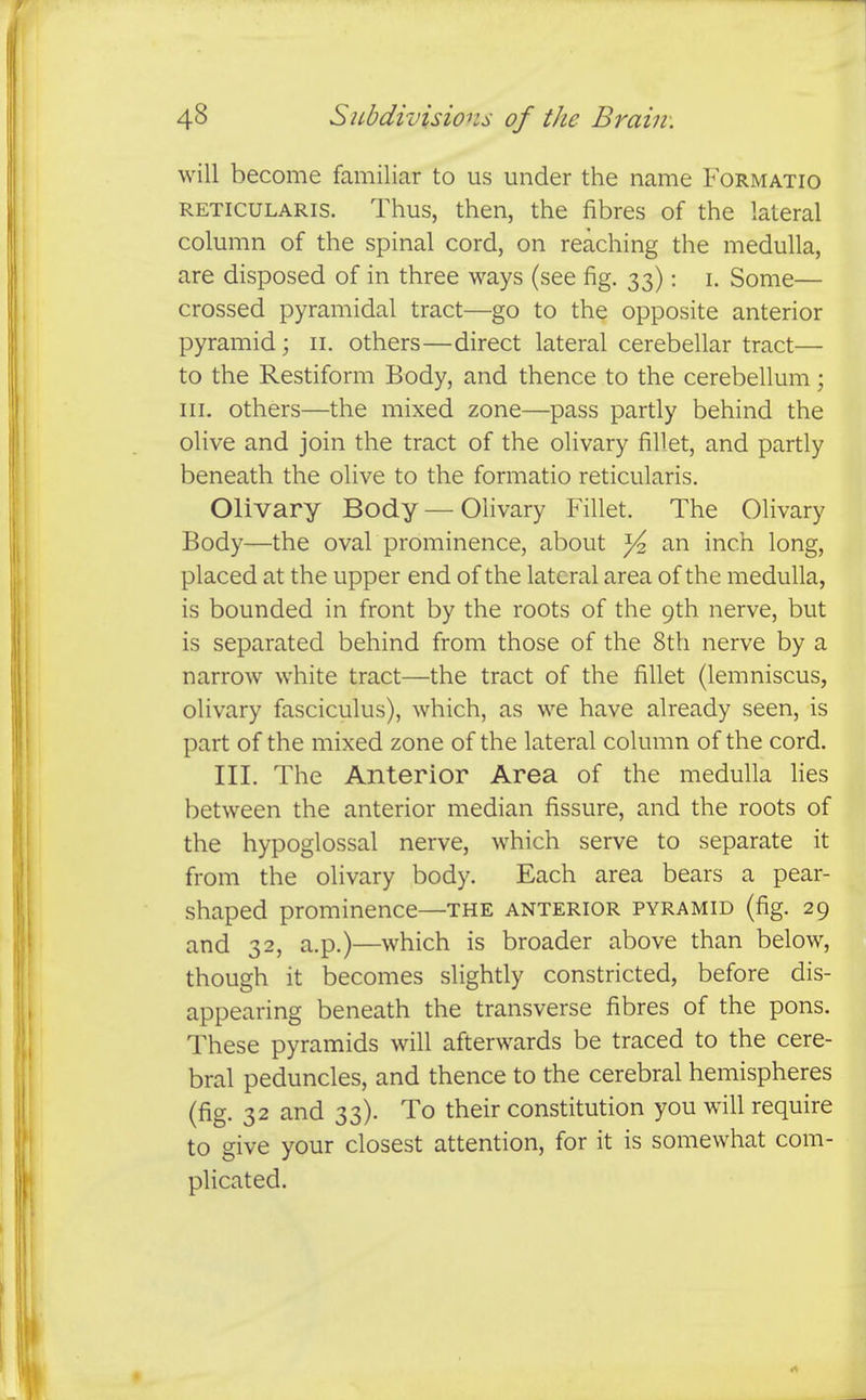 will become familiar to us under the name Formatio RETICULARIS. Thus, then, the fibres of the lateral column of the spinal cord, on reaching the medulla, are disposed of in three ways (see fig. 33): i. Some— crossed pyramidal tract—go to the opposite anterior pyramid; 11. others—direct lateral cerebellar tract— to the Restiform Body, and thence to the cerebellum; III. others—the mixed zone—pass partly behind the olive and join the tract of the olivary fillet, and partly beneath the olive to the formatio reticularis. Olivary Body—Olivary Fillet. The Olivary Body—the oval prominence, about ^ an inch long, placed at the upper end of the lateral area of the medulla, is bounded in front by the roots of the 9th nerve, but is separated behind from those of the 8th nerve by a narrow white tract—the tract of the fillet (lemniscus, olivary fasciculus), which, as we have already seen, is part of the mixed zone of the lateral column of the cord. III. The Anterior Area of the medulla lies between the anterior median fissure, and the roots of the hypoglossal nerve, which serve to separate it from the olivary body. Each area bears a pear- shaped prominence—the anterior pyramid (fig. 29 and 32, a.p.)—which is broader above than below, though it becomes slightly constricted, before dis- appearing beneath the transverse fibres of the pons. These pyramids will afterwards be traced to the cere- bral peduncles, and thence to the cerebral hemispheres (fig. 32 and 33). To their constitution you will require to give your closest attention, for it is somewhat com- plicated.