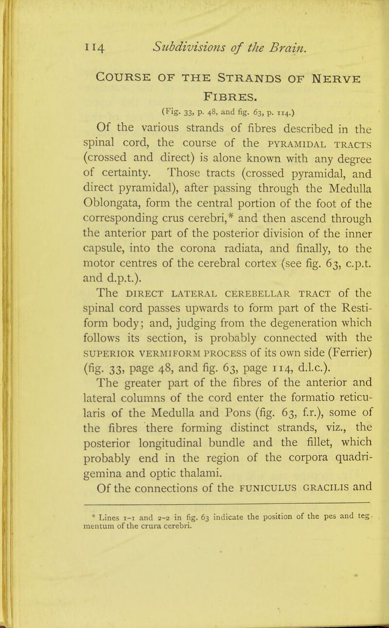 Course of the Strands of Nerve Fibres. (Fig. 33, p. 48, and fig. 63, p. 114.) Of the various strands of fibres described in the spinal cord, the course of the pyramidal tracts (crossed and direct) is alone known with any degree of certainty. Those tracts (crossed pyramidal, and direct pyramidal), after passing through the Medulla Oblongata, form the central portion of the foot of the corresponding crus cerebri,* and then ascend through the anterior part of the posterior division of the inner capsule, into the corona radiata, and finally, to the motor centres of the cerebral cortex (see fig. 63, c.p.t. and d.p.t.). The DIRECT LATERAL CEREBELLAR TRACT of the spinal cord passes upwards to form part of the Resti- form body; and, judging from the degeneration which follows its section, is probably connected with the SUPERIOR VERMIFORM PROCESS of its own side (Ferrier) (fig- 33^ page 48, and fig. 63, page 114, d.l.c). The greater part of the fibres of the anterior and lateral columns of the cord enter the formatio reticu- laris of the Medulla and Pons (fig. 63, f.r.), some of the fibres there forming distinct strands, viz., the posterior longitudinal bundle and the fillet, which probably end in the region of the corpora quadri- gemina and optic thalami. Of the connections of the funiculus gracilis and * Lines i-i and 2-2 in fig. 63 indicate the position of the pes and teg- mentum of the crura cerebri.