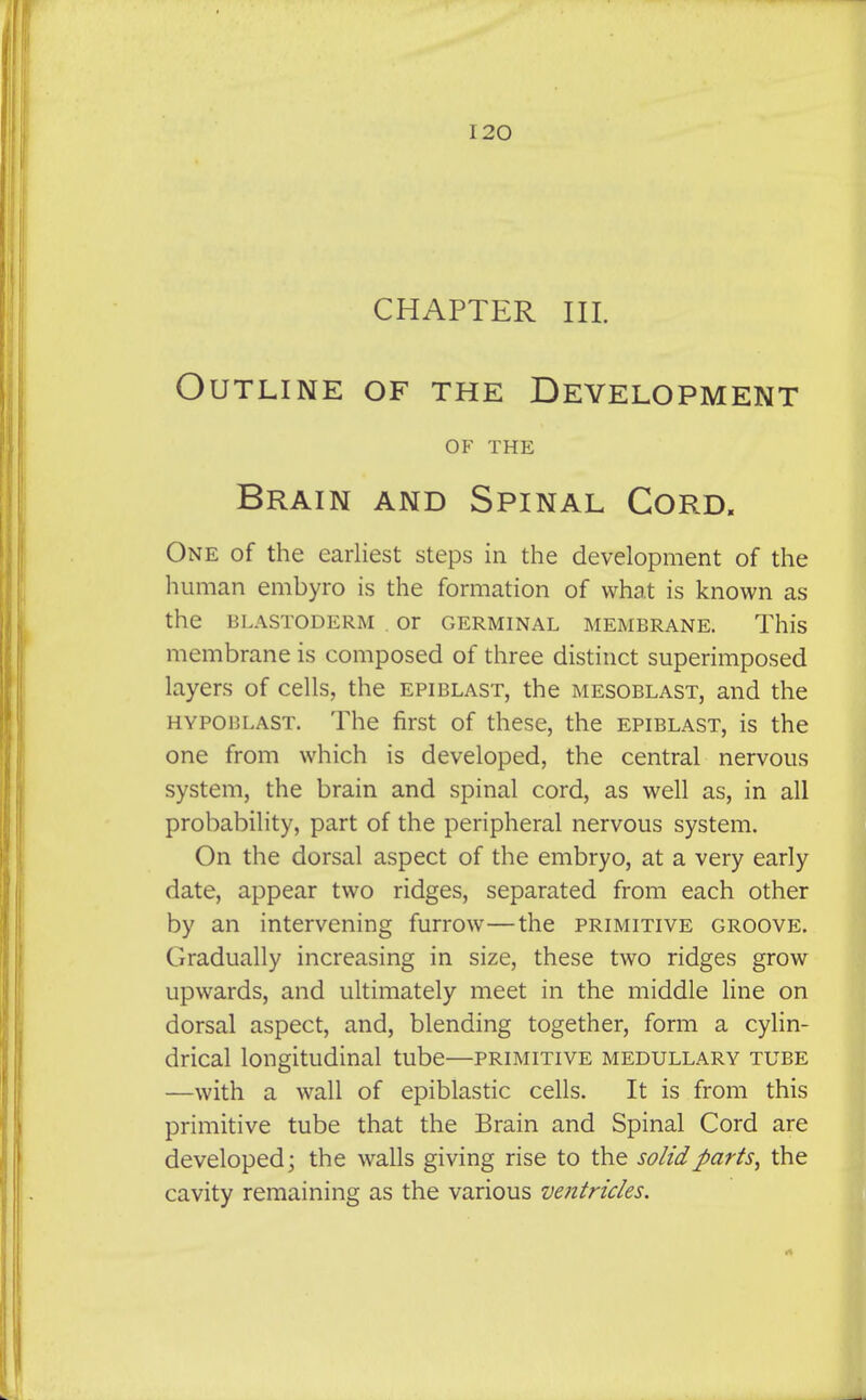 CHAPTER III. Outline of the Development OF THE Brain and Spinal Cord. One of the earliest steps in the development of the human embyro is the formation of what is known as the BLASTODERM . Or GERMINAL MEMBRANE. This membrane is composed of three distinct superimposed layers of cells, the epiblast, the mesoblast, and the HYPOBLAST. The first of these, the epiblast, is the one from which is developed, the central nervous system, the brain and spinal cord, as well as, in all probability, part of the peripheral nervous system. On the dorsal aspect of the embryo, at a very early date, appear two ridges, separated from each other by an intervening furrow—the primitive groove. Gradually increasing in size, these two ridges grow upwards, and ultimately meet in the middle line on dorsal aspect, and, blending together, form a cylin- drical longitudinal tube—primitive medullary tube —with a wall of epiblastic cells. It is from this primitive tube that the Brain and Spinal Cord are developed; the walls giving rise to the solid parts^ the cavity remaining as the various ventricles.