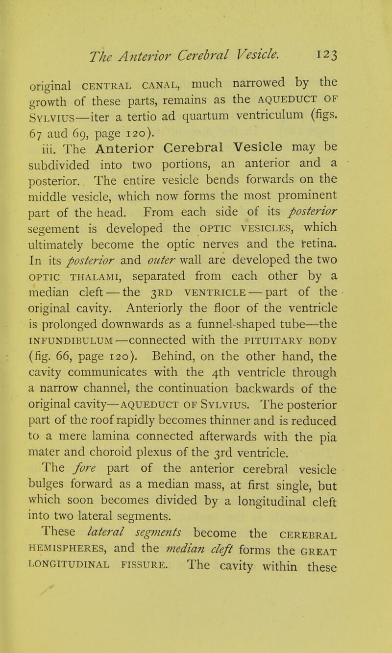 original central canal, much narrowed by the growth of these parts, remains as the aqueduct of Sylvius—iter a tertio ad quartum ventriculum (figs. 67 aud 69, page 120). lii. The Anterior Cerebral Vesicle may be subdivided into two portions, an anterior and a posterior. The entire vesicle bends forwards on the middle vesicle, which now forms the most prominent part of the head. From each side of its posterior segement is developed the optic vesicles, which ultimately become the optic nerves and the retina. In its posterior and outer wall are developed the two optic thalami, separated from each other by a median cleft — the 3RD ventricle — part of the original cavity. Anteriorly the floor of the ventricle is prolonged downwards as a funnel-shaped tube—the iNFUNDiBULUM—couuccted with the pituitary body (fig. 66, page 120). Behind, on the other hand, the cavity communicates with the 4th ventricle through a narrow channel, the continuation backwards of the original cavity—aqueduct of Sylvius. The posterior part of the roof rapidly becomes thinner and is reduced to a mere lamina connected afterwards with the pia mater and choroid plexus of the 3rd ventricle. The fore part of the anterior cerebral vesicle bulges forward as a median mass, at first single, but which soon becomes divided by a longitudinal cleft into two lateral segments. These lateral segments become the cerebral hemispheres, and the ??iedia?t cleft forms the great LONGITUDINAL FISSURE. The cavity within these