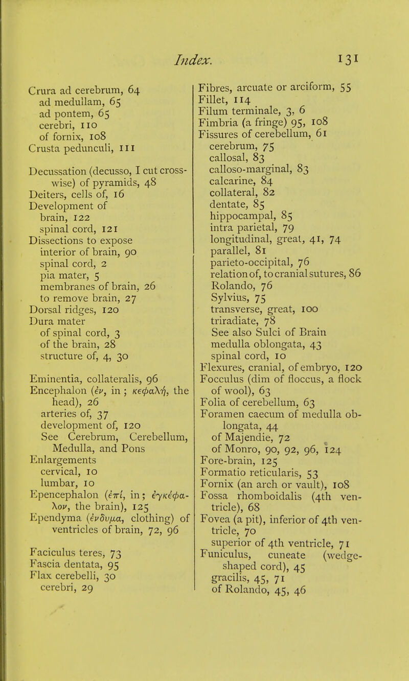 Crura ad cerebrum, 64 ad medullam, 65 ad pontem, 65 cerebri, no of fornix, 108 Crusta pedunculi. III Decussation {decusso, I cut cross- wise) of pyramids, 48 Deiters, cells of, 16 Development of brain, 122 spinal cord, 121 Dissections to expose interior of brain, 90 spinal cord, 2 pia mater, 5 membranes of brain, 26 to remove brain, 27 Dorsal ridges, 120 Dura mater of spinal cord, 3 of the brain, 28 structure of, 4, 30 Eminentia, collateralis, 96 Encephalon (ei', in ; Kecfiokri, the head), 26 arteries of, 37 development of, 120 See Cerebrum, Cerebellum, Medulla, and Pons Enlargements cervical, 10 lumbar, 10 Epencephalon {eiri, in; eyKe^a- \ov, the brain), 125 Ependyma (evdv/xa, clothing) of ventricles of brain, 72, 96 Faciculus teres, 73 Fascia dentata, 95 Flax cerebelli, 30 Fibres, arcuate or arciform, 55 Fillet, 114 Filum terminale, 3, 6 Fimbria (a fringe) 95, 108 Fissures of cerebellum, 61 cerebrum, 75 callosal, 83 calloso-marginal, 83 calcarine, 84 collateral, 82 dentate, 85 hippocampal, 85 intra parietal, 79 longitudinal, great, 41, 74 parallel, 81 parieto-occipital, 76 relation of, to ci-anial sutures, 86 Rolando, 76 Sylvius, 75 transverse, great, 100 triradiate, 78 See also Sulci of Brain medulla oblongata, 43 spinal cord, 10 Flexures, cranial, of embryo, 120 Focculus (dim of floccus, a flock of wool), 63 Folia of cerebellum, 63 Foramen caecum of medulla ob- longata, 44 of Majendie, 72 of Monro, 90, 92, 96, 124 Fore-brain, 125 Formatio reticularis, 53 Fornix (an arch or vault), 108 Fossa rhomboidalis (4th ven- tricle), 68 Fovea (a pit), inferior of 4th ven- tricle, 70 superior of 4th ventricle, 71 Funiculus, cuneate (wedge- shaped cord), 45 gracilis, 45, 71