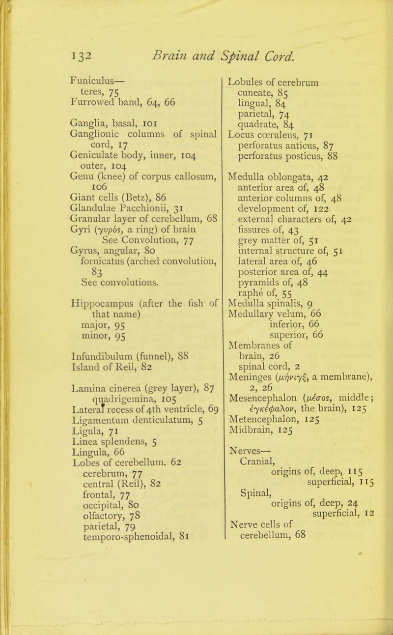 Funiculus— teres, 75 Furrowed band, 64, 66 Ganglia, basal, 101 Ganglionic columns of spinal cord, 17 Geniculate body, inner, 104 outer, 104 Genu (knee) of corpus callosum, 106 Giant cells (Betz), 86 Glandulae Paccliionii, 31 Granular layer of cerebellum, 68 Gyri (71*^65, a rin.s:) of brain See Convolution, 77 Gyrus, angular, 80 fornicatus (arched convolution, See convolutions. Hippocampus (after the fish of that name) major, 95 minor, 95 Infundibulum (funnel), 88 Island of Reil, 82 Lamina cinerea (grey layer), 87 quadrigemina, 105 LateraT recess of 4th ventricle, 69 Ligamentum denticulatum, 5 Ligula, 71 Linea splendens, 5 Lingula, 66 Lobes of cerebellum, 62 cerebrum, 77 central (Reil), 82 frontal, 77 occipital, 80 olfactory, 78 parietal, 79 temporo-sphenoidal, 81 Lobules of cerebrum cuneate, 85 lingual, 84 parietal, 74 quadrate, 84 Locus coeruleuS; 71 perforatus anticus, 87 perforatus posticus, 88 Medulla oblongata, 42 anterior area of, 48 anterior columns of, 48 development of, 122 external characters of, 42 fissures of, 43 grey matter of, 51 internal structure of, 51 lateral area of, 46 posterior area of, 44 pyramids of, 48 raphe of, 55 Medulla spinalis, 9 Medullary velum, 66 inferior, 66 superior, 66 Membranes of brain, 26 spinal cord, 2 Meninges {fj-rjf^y^, a membrane) 2, 26 Mesencephalon {/xiaos, middle iyK4<pa\op, the brain), 125 Metencephalon, 125 Midbrain, 125 Nerves— Cranial, origins of, deep, 115 superficial, ii Spinal, origins of, deep, 24 superficial, i Nerve cells of cerebellum, 68