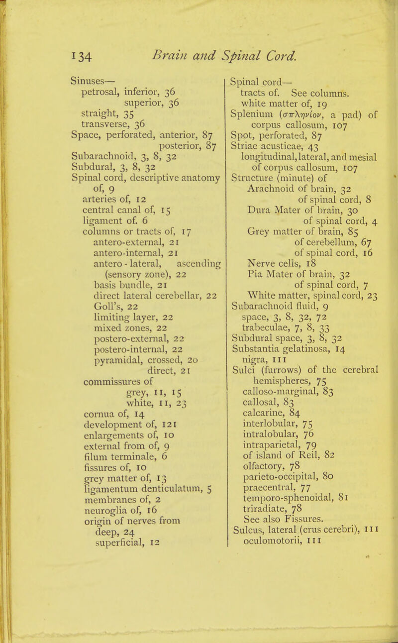 Sinuses— petrosal, inferior, 36 superior, 36 straight, 35 transverse, 36 Space, perforated, anterior, 87 posterior, 87 Subarachnoid, 3, 8, 32 Subdural, 3, 8, 32 Spinal cord, descriptive anatomy of, 9 arteries of, 12 central canal of, 15 ligament of, 6 columns or tracts of, 17 antero-external, 21 antero-internal, 21 antero - lateral, ascending (sensory zone), 22 basis bundle, 21 direct lateral cerebellar, 22 GoU's, 22 limiting layer, 22 mixed zones, 22 postero-external, 22 postero-internal, 22 pyramidal, crossed, 20 direct, 21 commissures of grey, n, 15 white, II, 23 cornua of, 14 development of, 121 enlai-gements of, 10 external from of, 9 filum terminale, 6 fissures of, 10 grey matter of, 13 ligamentum denticulatum, 5 membranes of, 2 neuroglia of, 16 origin of nerves from deep, 24 superficial, 12 Spinal cord— tracts of. See columns, white matter of, 19 Splenium {(nrXTjpiov, a pad) of corpus callosum, 107 Spot, perforated, 87 Striae acusticae, 43 longitudinal, lateral, and mesial of corpus callosum, 107 Structure (minute) of Arachnoid of brain, 32 of spinal cord, 8 Dura Mater of brain, 30 of spinal cord, 4 Grey matter of brain, 85 of cerebellum, 67 of spinal cord, 16 Nerve cells, 18 Pia Mater of brain, 32 of spinal cord, 7 White matter, spinal cord, 23 Subarachnoid fluid, 9 space, 3, 8, 32, 72 trabeculae, 7, 8, 33 Subdural space, 3, 8, 32 Substantia gelatinosa, 14 nigra, in Sulci (furrows) of the cerebral hemispheres, 75 calloso-marginal, 83 callosal, 83 calcarine, 84 interlobular, 75 intralobular, 76 intraparietal, 79 of island of Reil, 82 olfactory, 78 parieto-occipital, 80 praecentral, 77 temporo-sphenoidal, 81 triradiate, 78 See also Fissures. Sulcus, lateral (crus cerebri), 111 oculomotorii, ill