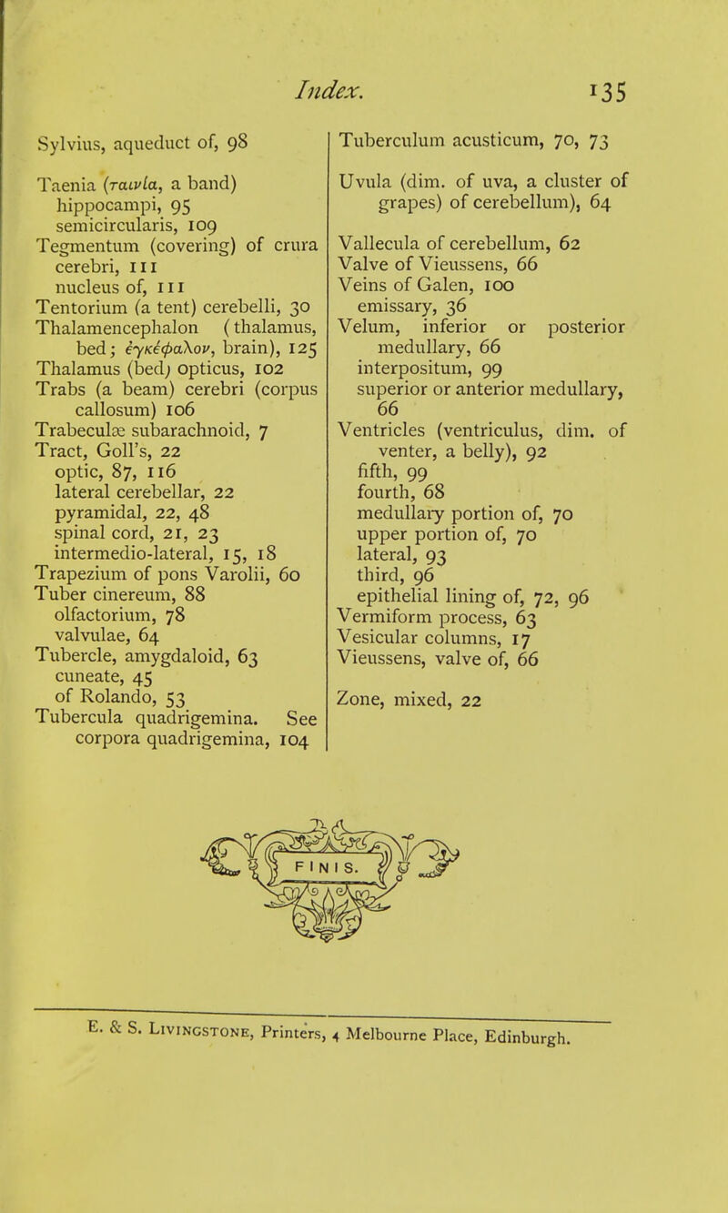 Sylvius, aqueduct of, 98 Taenia (raivia, a band) hippocampi, 95 semicircularis, 109 Tegmentum (covering) of crura cerebri, iii nucleus of, 111 Tentorium (a tent) cerebelli, 30 Thalamencephalon (thalamus, bed; eyKecpaXou, brain), 125 Thalamus (bed; opticus, 102 Trabs (a beam) cerebri (corpus callosum) 106 Trabeculse subarachnoid, 7 Tract, Goll's, 22 optic, 87, 116 lateral cerebellar, 22 pyramidal, 22, 48 spinal cord, 21, 23 intermedio-lateral, 15, 18 Trapezium of pons Varolii, 60 Tuber cinereum, 88 olfactorium, 78 valvulae, 64 Tubercle, amygdaloid, 63 cuneate, 45 of Rolando, 53 Tubercula quadrigemina. See corpora quadrigemina, 104 Tuberculum acusticum, 70, 73 Uvula (dim. of uva, a cluster of grapes) of cerebellum), 64 Vallecula of cerebellum, 62 Valve of Vieussens, 66 Veins of Galen, 100 emissary, 36 Velum, inferior or posterior medullary, 66 interpositum, 99 superior or anterior medullary, 66 Ventricles (ventriculus, dim. of venter, a belly), 92 fifth, 99 fourth, 68 medullaiy portion of, 70 upper portion of, 70 lateral, 93 third, 96 epithelial lining of, 72, 96 Vermiform process, 63 Vesicular columns, 17 Vieussens, valve of, 66 Zone, mixed, 22 E. & S. Livingstone, Printers, 4 Melbourne Place, Edinburgh.