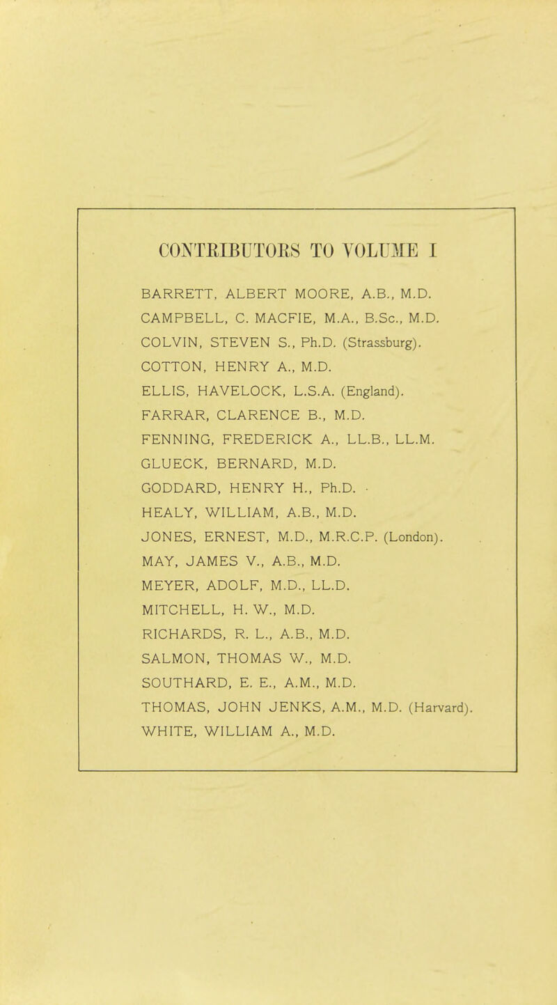 BARRETT, ALBERT MOORE, A.B., M.D. CAMPBELL, C. MACFIE, M.A., B.Sc, M.D. COLVIN, STEVEN S., Ph.D. (Strassburg). COTTON, HENRY A., M.D. ELLIS, HAVELOCK, L.S.A. (England). FARRAR, CLARENCE B., M.D. FENNING, FREDERICK A., LL.B., LL.M. GLUECK, BERNARD, M.D. GODDARD, HENRY H., Ph.D. • HEALY, WILLIAM, A.B., M.D. JONES, ERNEST, M.D., M.R.C.P. (London). MAY, JAMES V., A.B., M.D. MEYER, ADOLF, M.D., LL.D. MITCHELL, H. W., M.D. RICHARDS, R. L., A.B., M.D. SALMON, THOMAS W., M.D. SOUTHARD, E. E., A.M., M.D. THOMAS, JOHN JENKS, A.M., M.D. (Harvan WHITE, WILLIAM A., M.D.