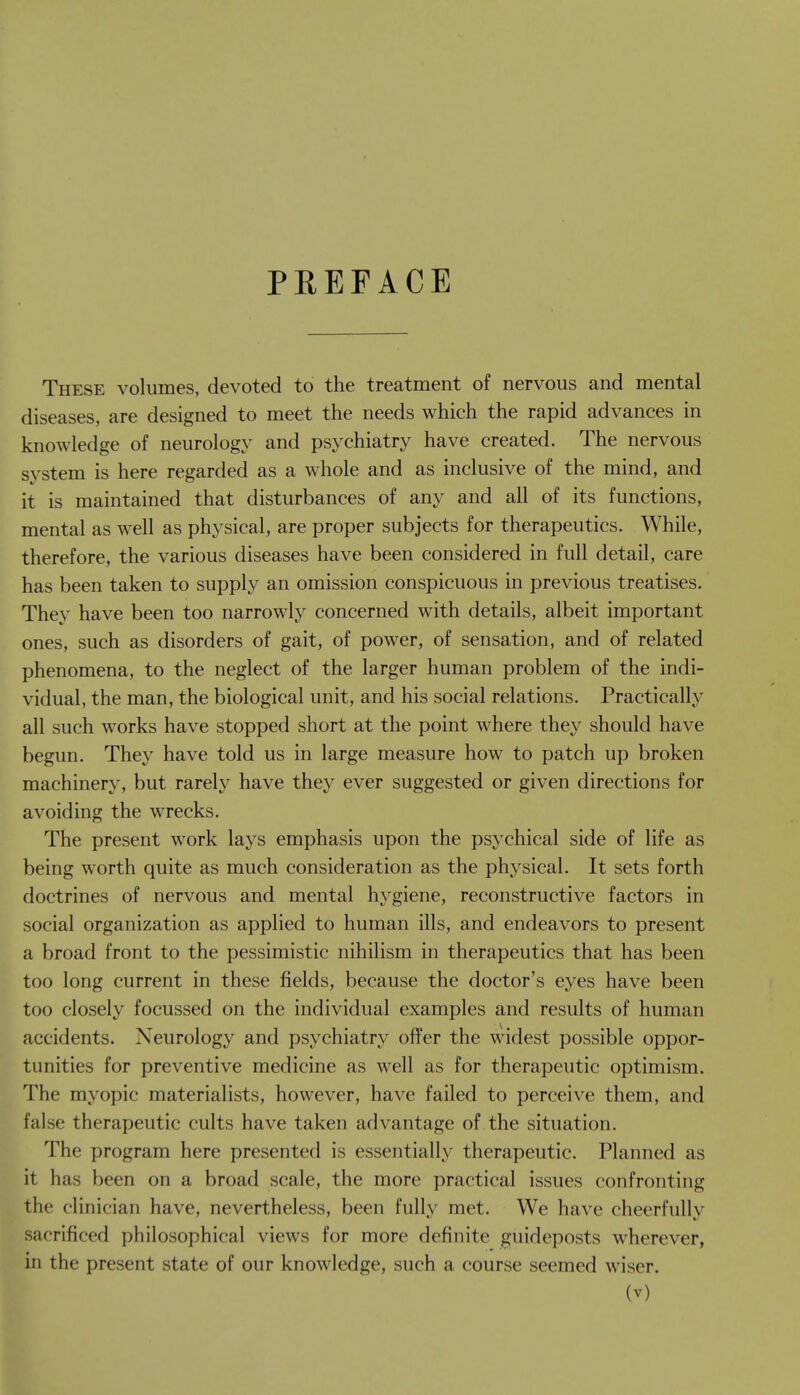 PEEFACE These volumes, devoted to the treatment of nervous and mental diseases, are designed to meet the needs which the rapid advances in knowledge of neurology and psychiatry have created. The nervous system is here regarded as a whole and as inclusive of the mind, and it is maintained that disturbances of any and all of its functions, mental as well as physical, are proper subjects for therapeutics. While, therefore, the various diseases have been considered in full detail, care has been taken to supply an omission conspicuous in previous treatises. They have been too narrowly concerned with details, albeit important ones, such as disorders of gait, of power, of sensation, and of related phenomena, to the neglect of the larger human problem of the indi- vidual, the man, the biological unit, and his social relations. Practically all such works have stopped short at the point where they should have begun. They have told us in large measure how to patch up broken machinery, but rarely have they ever suggested or given directions for avoiding the wrecks. The present work lays emphasis upon the psychical side of life as being worth quite as much consideration as the physical. It sets forth doctrines of nervous and mental hygiene, reconstructive factors in social organization as applied to human ills, and endeavors to present a broad front to the pessimistic nihilism in therapeutics that has been too long current in these fields, because the doctor's eyes have been too closely focussed on the individual examples and results of human accidents. Neurology and psychiatry offer the widest possible oppor- tunities for preventive medicine as well as for therapeutic optimism. The myopic materialists, however, have failed to perceive them, and false therapeutic cults have taken advantage of the situation. The program here presented is essentially therapeutic. Planned as it has been on a broad scale, the more practical issues confronting the clinician have, nevertheless, been fully met. We have cheerfully sacrificed philosophical views for more definite guideposts wherever, in the present state of our knowledge, such a course seemed wiser.