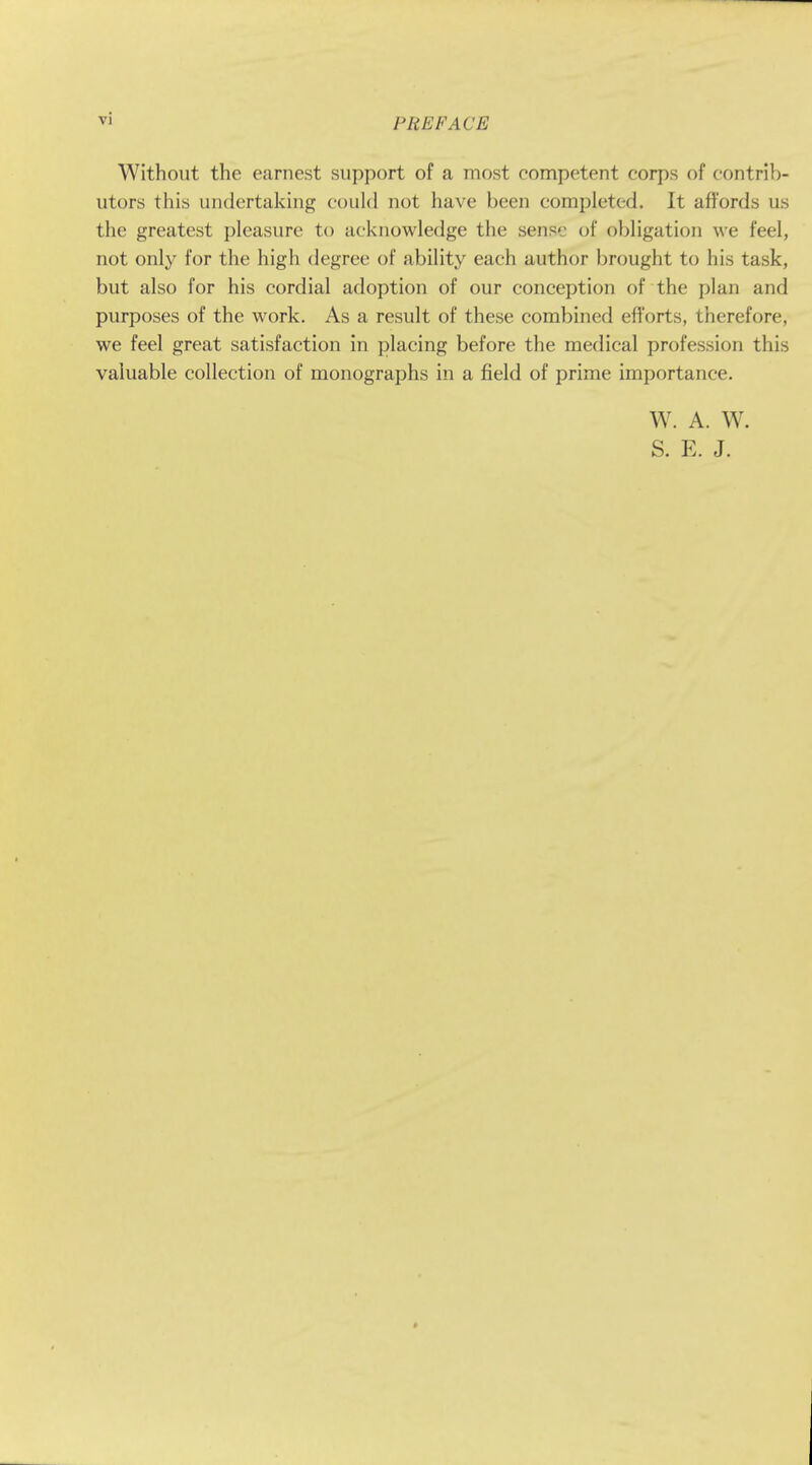 Without the earnest support of a most competent corps of contrib- utors this undertaking could not have been completed. It affords us the greatest pleasure to acknowledge the sense of obligation we feel, not only for the high degree of ability each author brought to his task, but also for his cordial adoption of our conception of the plan and purposes of the work. As a result of these combined efforts, therefore, we feel great satisfaction in placing before the medical profession this valuable collection of monographs in a field of prime importance. W. A. W. S. E. J.