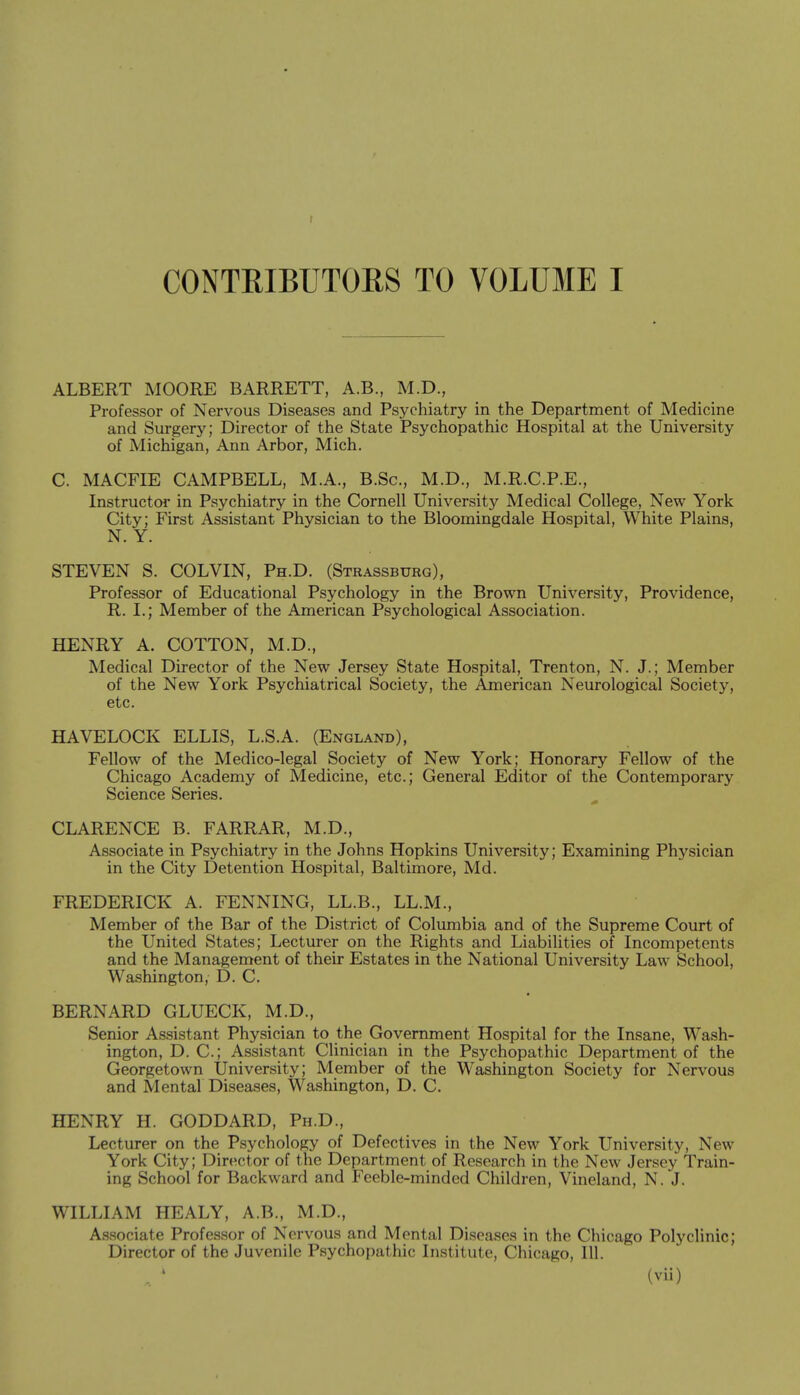 ALBERT MOORE BARRETT, A.B., M.D., Professor of Nervous Diseases and Psychiatry in the Department of Medicine and Surgery; Director of the State Psychopathic Hospital at the University of Michigan, Ann Arbor, Mich. C. MACFIE CAMPBELL, M.A., B.Sc, M.D., M.R.C.P.E., Instructor in Psychiatry in the Cornell University Medical College, New York City; First Assistant Physician to the Bloomingdale Hospital, White Plains, N. Y. STEVEN S. COLVIN, Ph.D. (Strassburg), Professor of Educational Psychology in the Brown University, Providence, R. I.; Member of the American Psychological Association. HENRY A. COTTON, M.D., Medical Director of the New Jersey State Hospital, Trenton, N. J.; Member of the New York Psychiatrical Society, the American Neurological Society, etc. HAVELOCK ELLIS, L.S.A. (England), Fellow of the Medico-legal Society of New York; Honorary Fellow of the Chicago Academy of Medicine, etc.; General Editor of the Contemporary Science Series. CLARENCE B. FARRAR, M.D., Associate in Psychiatry in the Johns Hopkins University; Examining Physician in the City Detention Hospital, Baltimore, Md. FREDERICK A. FENNING, LL.B., LL.M., Member of the Bar of the District of Columbia and of the Supreme Court of the United States; Lecturer on the Rights and Liabilities of Incompetents and the Management of their Estates in the National University Law School, Washington, D. C. BERNARD GLUECK, M.D., Senior Assistant Physician to the Government Hospital for the Insane, Wash- ington, D. C.j Assistant Clinician in the Psychopathic Department of the Georgetown University; Member of the Washington Society for Nervous and Mental Diseases, Washington, D. C. HENRY H. GODDARD, Ph.D., Lecturer on the Psychology of Defectives in the New York University, New York City; Director of the Department of Research in the New Jersey Train- ing School for Backward and Feeble-minded Children, Vineland, N. J. WILLIAM HEALY, A.B., M.D., Associate Professor of Nervous and Mental Diseases in the Chicago Polyclinic; Director of the Juvenile Psychopathic Institute, Chicago, 111.