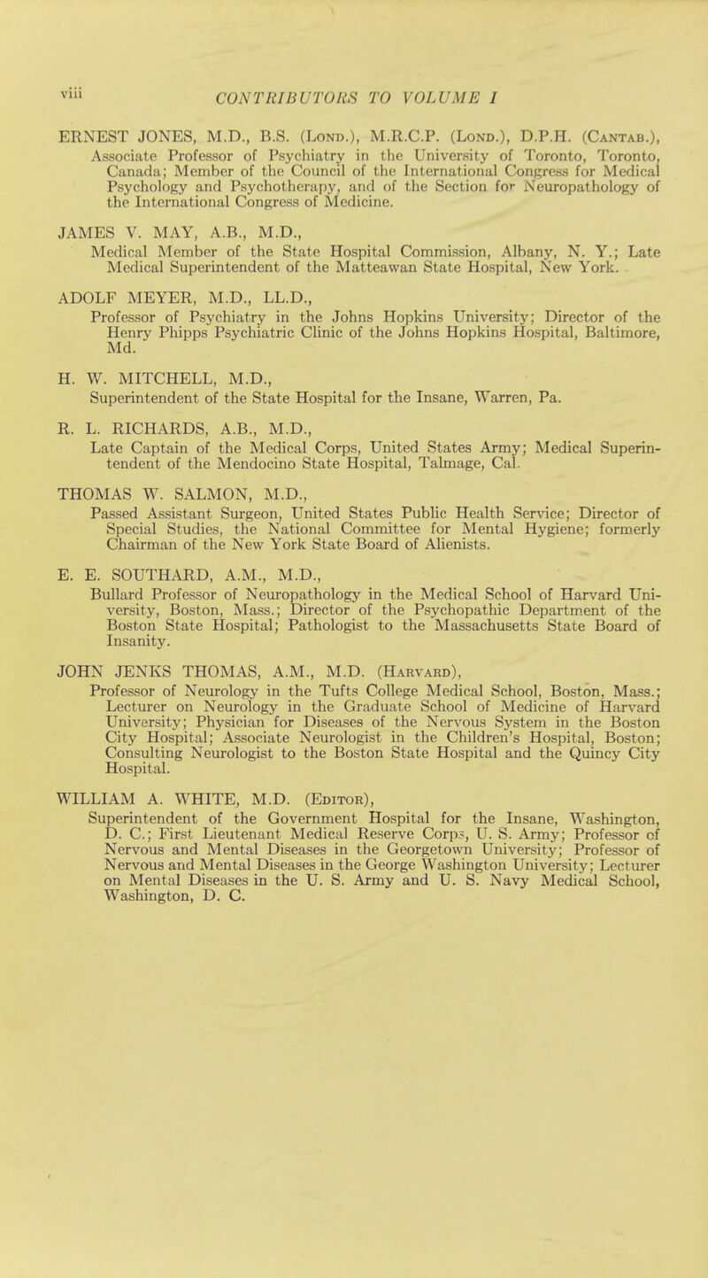 ERNEST JONES, M.D., B.S. (Lond.), M.R.C.P. (Lond.), D.P.H. (Cantab.), Associate Professor of Psychiatry in the University of Toronto, Toronto, Canada; Member of the Council of the International Congress for Medical Psychology and Psychotherapy, and of the Section for Neuropathology of the International Congress of Medicine. JAMES V. MAY, A.B., M.D., Medical Member of the State Hospital Commission, Albany, N. Y.; Late Medical Superintendent of the Matteawan State Hospital, New York. . ADOLF MEYER, M.D., LL.D., Professor of Psychiatry in the Johns Hopkins University; Director of the Henry Phipps Psychiatric Clinic of the Johns Hopkins Hospital, Baltimore, Md. H. W. MITCHELL, M.D., Superintendent of the State Hospital for the Insane, Warren, Pa. R. L. RICHARDS, A.B., M.D., Late Captain of the Medical Corps, United States Army; Medical Superin- tendent of the Mendocino State Hospital, Talmage, Cal. THOMAS W. SALMON, M.D., Passed Assistant Surgeon, United States Public Health Service; Director of Special Studies, the National Committee for Mental Hygiene; formerly Chairman of the New York State Board of Alienists. E. E. SOUTHARD, A.M., M.D., Bullard Professor of Neuropathology in the Medical School of Harvard Uni- versity, Boston, Mass.; Director of the Psychopathic Department of the Boston State Hospital; Pathologist to the Massachusetts State Board of Insanity. JOHN JENKS THOMAS, A.M., M.D. (Harvard), Professor of Neurology in the Tufts College Medical School, Boston, Mass.; Lecturer on Neurology in the Graduate School of Medicine of Harvard University; Physician for Diseases of the Nervous System in the Boston City Hospital; Associate Neurologist in the Children's Hospital, Boston; Consulting Neurologist to the Boston State Hospital and the Quincy City Hospital. WILLIAM A. WHITE, M.D. (Editor), Superintendent of the Government Hospital for the Insane, Washington, D. C; First Lieutenant Medical Reserve Corp?, U. S. Army; Professor of Nervous and Mental Diseases in the Georgetown University; Professor of Nervous and Mental Diseases in the George Washington University; Lecturer on Mental Diseases in the U. S. Army and U. S. Navy Medical School, Washington, D. C.