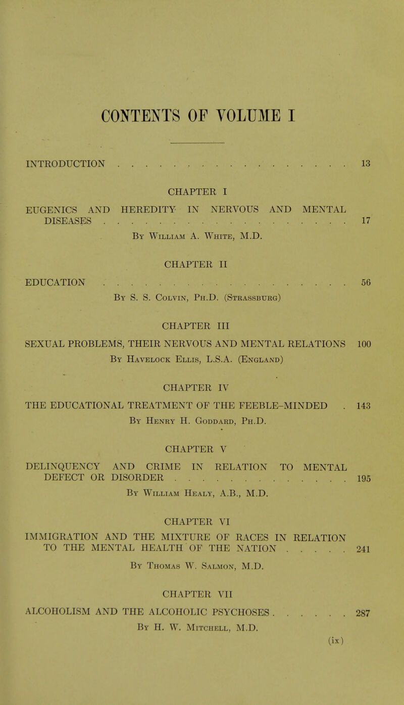 INTRODUCTION 13 CHAPTER I EUGENICS AND HEREDITY IN NERVOUS AND MENTAL DISEASES 17 By William A. White, M.D. CHAPTER II EDUCATION . 56 By S. S. Colvin, Ph.D. (Strassbtjrg) CHAPTER III SEXUAL PROBLEMS, THEIR NERVOUS AND MENTAL RELATIONS 100 By Havelock Ellis, L.S.A. (England) CHAPTER IV THE EDUCATIONAL TREATMENT OF THE FEEBLE-MINDED . 143 By Henry H. Goddard, Ph.D. CHAPTER V DELINQUENCY AND CRIME IN RELATION TO MENTAL DEFECT OR DISORDER 195 By William Healy, A.B., M.D. CHAPTER VI IMMIGRATION AND THE MIXTURE OF RACES IN RELATION TO THE MENTAL HEALTH OF THE NATION 241 By Thomas W. Salmon, M.D. CHAPTER VII ALCOHOLISM AND THE ALCOHOLIC PSYCHOSES 287 By H. W. Mitchell, M.D.