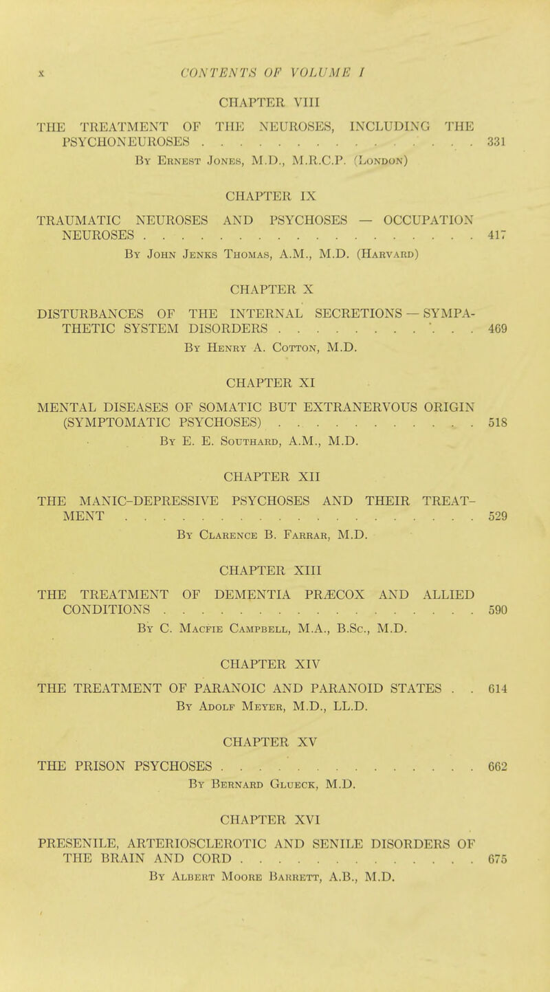 CHAPTER VIII THE TREATMENT OF Till': NEUROSES, INCLUDING THE PSYCHONEUROSES 331 By Ernest Jones, M.D., M.R.C.P. (London) CHAPTER IX TRAUMATIC NEUROSES AND PSYCHOSES — OCCUPATION NEUROSES 417 By John Jenks Thomas, A.M., M.D. (Harvard) CHAPTER X DISTURBANCES OF THE INTERNAL SECRETIONS — SYMPA- THETIC SYSTEM DISORDERS \ . . 4G9 By Henry A. Cotton, M.D. CHAPTER XI MENTAL DISEASES OF SOMATIC BUT EXTRANERVOUS ORIGIN (SYMPTOMATIC PSYCHOSES) 518 By E. E. Southard, A.M., M.D. CHAPTER XII THE MANIC-DEPRESSIVE PSYCHOSES AND THEIR TREAT- MENT 529 By Clarence B. Farrar, M.D. CHAPTER XIII THE TREATMENT OF DEMENTIA PRECOX AND ALLIED CONDITIONS 590 By C. Macfie Campbell, M.A., B.Sc, M.D. CHAPTER XIV THE TREATMENT OF PARANOIC AND PARANOID STATES . . 614 By Adolf Meyer, M.D., LL.D. CHAPTER XV THE PRISON PSYCHOSES . . . 662 By Bernard Glueck, M.D. CHAPTER XVI PRESENILE, ARTERIOSCLEROTIC AND SENILE DISORDERS OF THE BRAIN AND CORD 675 By Albert Moore Barrett, A.B., M.D.