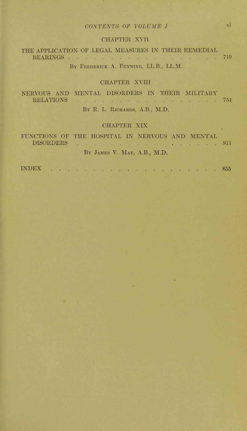 CHAPTER XVII THE APPLICATION OF LEGAL MEASURES IN THEIR REMEDIAL BEARINGS . 710 By Frederick A. Fenning, LL.B., LL.M. CHAPTER XVIII NERVOUS AND MENTAL DISORDERS IN THEIR MILITARY RELATIONS 754 By R. L. Richards, A.B., M.D. CHAPTER XIX FUNCTIONS OY THE HOSPITAL IN NERVOUS AND MENTAL DISORDERS . : .811 By James V. May, A.B., M.D. INDEX . 855