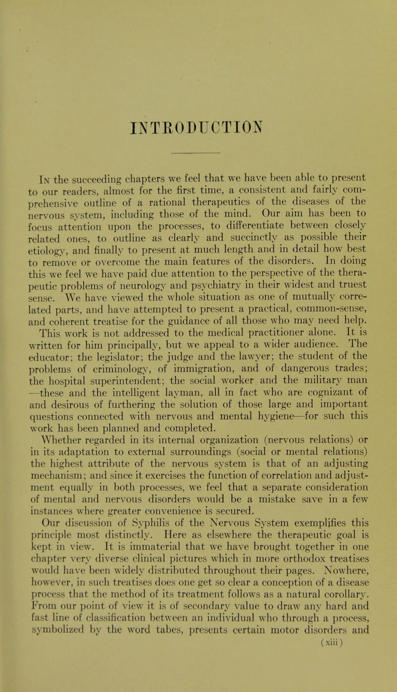 INTRODUCTION In the succeeding chapters we feel that we have been able to present to our readers, almost for the first time, a consistent and fairly com- prehensive outline of a rational therapeutics of the diseases of the nervous system, including those of the mind. Our aim has been to focus attention upon the processes, to differentiate between closely related ones, to outline as clearly and succinctly as possible their etiology, and finally to present at much length and in detail how best to remove or overcome the main features of the disorders. In doing this we feel we have paid due attention to the perspective of the thera- peutic problems of neurology and psychiatry in their widest and truest sense. We have viewed the whole situation as one of mutually corre- lated parts, and have attempted to present a practical, common-sense, and coherent treatise for the guidance of all those who may need help. This work is not addressed to the medical practitioner alone. It is written for him principally, but we appeal to a wider audience. The educator; the legislator; the judge and the lawyer; the student of the problems of criminology, of immigration, and of dangerous trades; the hospital superintendent; the social worker and the military man —these and the intelligent layman, all in fact who are cognizant of and desirous of furthering the solution of those large and important questions connected with nervous and mental hygiene—for such this work has been planned and completed. Whether regarded in its internal organization (nervous relations) or in its adaptation to external surroundings (social or mental relations) the highest attribute of the nervous system is that of an adjusting mechanism; and since it exercises the function of correlation and adjust- ment equally in both processes, we feel that a separate consideration of mental and nervous disorders would be a mistake save in a few instances where greater convenience is secured. Our discussion of Syphilis of the Nervous System exemplifies this principle most distinctly. Here as elsewhere the therapeutic goal is kept in view. It is immaterial that we have brought together in one chapter very diverse clinical pictures which in more orthodox treatises would have been widely distributed throughout their pages. Nowhere, however, in such treatises does one get so clear a conception of a disease process that the method of its treatment follows as a natural corollary. From our point of view it is of secondary value to draw any hard and fas1 line of classification between an individual who through a process, symbolized by the word tabes, presents certain motor disorders and