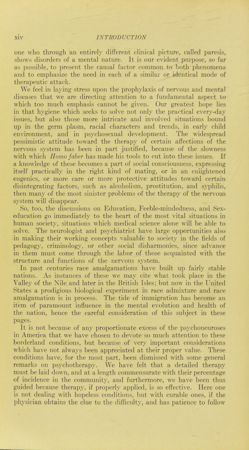 one who through an entirely different clinical picture, called paresis, shows disorders of a mental nature. It is our evident purpose, so far as possible, to present the causal factor common to both phenomena and to emphasize the need in each of a similar or identical mode of therapeutic attack. We feel in laying stress upon the prophylaxis of nervous and mental diseases that we are directing attention to a fundamental aspect to which too much emphasis cannot be given. Our greatest hope lies in that hygiene which seeks to solve not only the practical every-day issues, but also those more intricate and involved situations bound up in the germ plasm, racial characters and trends, in early child environment, and in psychosexual development. The widespread pessimistic attitude toward the therapy of certain affections of the nervous system has been in part justified, because of the slowness with which Homo faber has made his tools to cut into these issues. If a knowledge of these becomes a part of social consciousness, expressing itself practically in the right kind of mating, or in an enlightened eugenics, or more care or more protective attitudes toward certain disintegrating factors, such as alcoholism, prostitution, and syphilis, then many of the most sinister problems of the therapy of the nervous system will disappear. So, too, the discussions on Education, Feeble-mindedness, and Sex- education go immediately to the heart of the most vital situations in human society, situations which medical science alone will be able to solve. The neurologist and psychiatrist have large opportunities also • in making their working concepts valuable to society in the fields of pedagogy, criminology, or other social disharmonies, since advance in them must come through the labor of those acquainted with the structure and functions of the nervous system. In past centuries race amalgamations have built up fairly stable nations. As instances of these we may cite what took place in the Valley of the Nile.and later in the British Isles; but now in the United States a prodigious biological experiment in race admixture and race amalgamation is in process. The tide of immigration has become an item of paramount influence in the mental evolution and health of the nation, hence the careful consideration of this subject in these pages. It is not because of any proportionate excess of the psychoneuroses in America that we have chosen to devote so much attention to these borderland conditions, but because of very important considerations which have not always been appreciated at their proper value. These conditions have, for the most part, been dismissed with some general remarks on psychotherapy. We have felt that a detailed therapy must be laid down, and at a length commensurate with their percentage of incidence in the community, and furthermore, we have been thus guided because therapy, if properly applied, is so effective. Here one is not. dealing with hopeless conditions, but with curable ones, if the physician obtains the clue to the difficulty, and has patience to follow