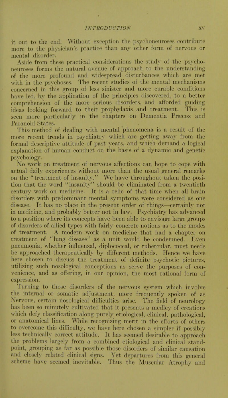 it out to the end. Without exception the psychoneuroses contribute more to the physician's practice than any other form of nervous or mental disorder. Aside from these practical considerations the study of the psycho- neuroses forms the natural avenue of approach to the understanding of the more profound and widespread disturbances which are met with in the psychoses. The recent studies of the mental mechanisms concerned in this group of less sinister and more curable conditions have led, by the application of the principles discovered, to a better comprehension of the more serious disorders, and afforded guiding ideas looking forward to their prophylaxis and treatment. This is seen more particularly in the chapters on Dementia Prsecox and Paranoid States. This- method of dealing with mental phenomena is a result of the more recent trends in psychiatry which are getting away from the formal descriptive attitude of past years, and which demand a logical explanation of human conduct on the basis of a dynamic and genetic psychology. No work on treatment of nervous affections can hope to cope with actual daily experiences without more than the usual general remarks on the treatment of insanity. We have throughout taken the posi- tion that the word insanity should be eliminated from a twentieth century work on medicine. It is a relic of that time when all brain disorders with predominant mental symptoms were considered as one disease. It has no place in the present order of things—certainly not in medicine, and probably better not in law. Psychiatry has advanced to a position where its concepts have been able to envisage large groups of disorders of allied types with fairly concrete notions as to the modes of treatment. A modern work on medicine that had a chapter on treatment of lung disease as a unit would be condemned. Even pneumonia, whether influenzal, diplococcal, or tubercular, must needs be approached therapeutically by different methods. Hence we have here chosen to discuss the treatment of definite psychotic pictures, utilizing such nosological conceptions as serve the purposes of con- venience, and as offering, in our opinion, the most rational form of expression. Turning to those disorders of the nervous system which involve the internal or somatic adjustment, more frequently spoken of as Nervous, certain nosological difficulties arise. The field of neurology has been so minutely cultivated that it presents a medley of creations which defy classification along purely etiological, clinical, pathological, or anatomical lines. While recognizing merit in the efforts of others to overcome this difficulty, we have here chosen a simpler if possibly less technically correct attitude. It has seemed desirable to approach the problems largely from a combined etiological and clinical stand- point, grouping as far as possible those disorders of similar causation and closely related clinical signs. Yet departures from this general scheme have seemed inevitable. Thus the Muscular Atrophy and