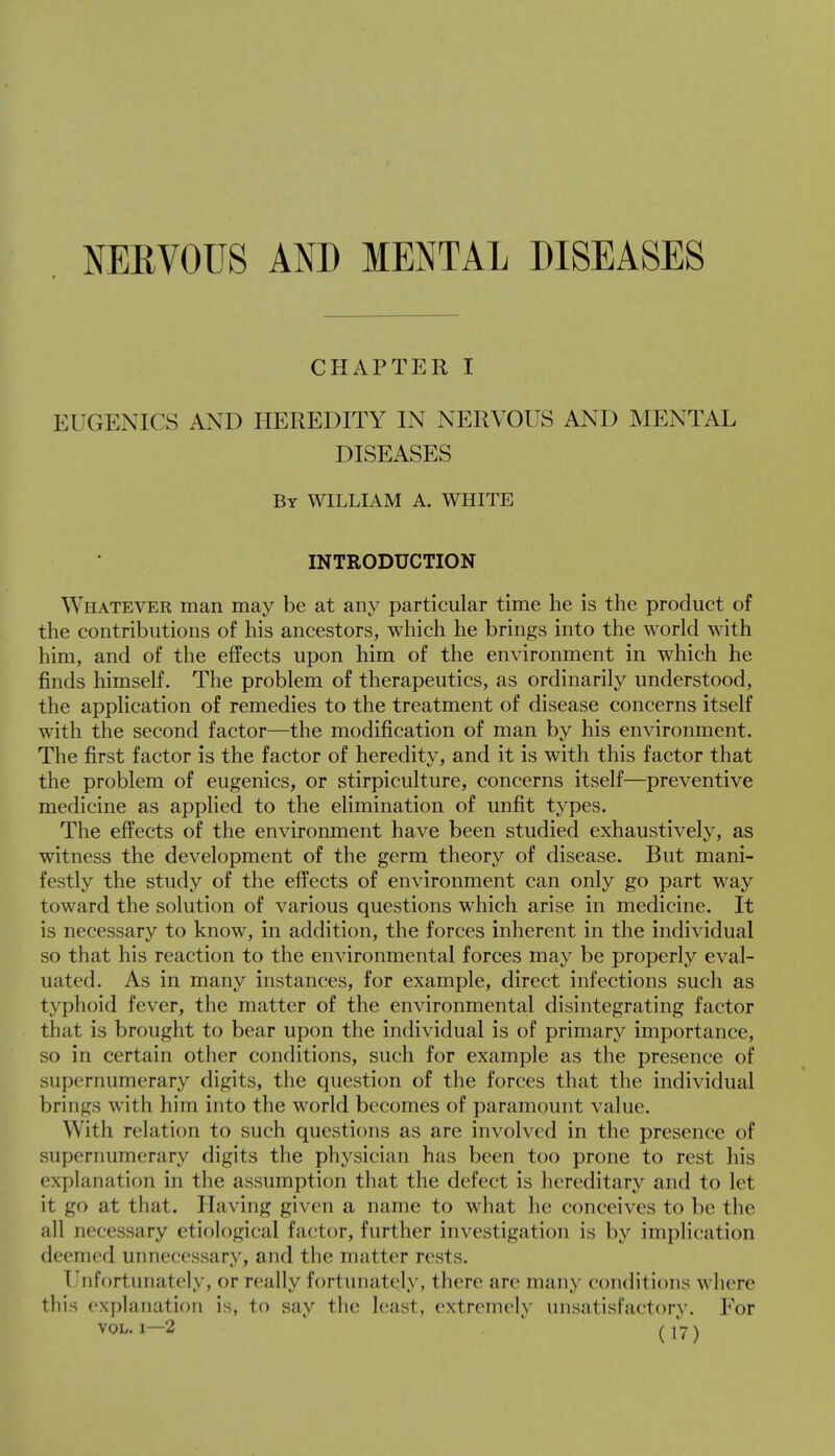 NERVOUS AND MENTAL DISEASES CHAPTER I EUGENICS AND HEREDITY IN NERVOUS AND MENTAL DISEASES V By WILLIAM A. WHITE INTRODUCTION Whatever man may be at any particular time he is the product of the contributions of his ancestors, which he brings into the world with him, and of the effects upon him of the environment in which he finds himself. The problem of therapeutics, as ordinarily understood, the application of remedies to the treatment of disease concerns itself with the second factor—the modification of man by his environment. The first factor is the factor of heredity, and it is with this factor that the problem of eugenics, or stirpiculture, concerns itself—preventive medicine as applied to the elimination of unfit types. The effects of the environment have been studied exhaustively, as witness the development of the germ theory of disease. But mani- festly the study of the effects of environment can only go part way toward the solution of various questions which arise in medicine. It is necessary to know, in addition, the forces inherent in the individual so that his reaction to the environmental forces may be properly eval- uated. As in many instances, for example, direct infections such as typhoid fever, the matter of the environmental disintegrating factor that is brought to bear upon the individual is of primary importance, so in certain other conditions, such for example as the presence of supernumerary digits, the question of the forces that the individual brings with him into the world becomes of paramount value. With relation to such questions as are involved in the presence of supernumerary digits the physician has been too prone to rest his explanation in the assumption that the defect is hereditary and to let it go at that. Having given a name to what he conceives to be the all necessary etiological factor, further investigation is by implication deemed unnecessary, and the matter rests. (fnfortunately, or really fortunately, there arc many conditions where this explanation is, to say the least, extremely unsatisfactory. For