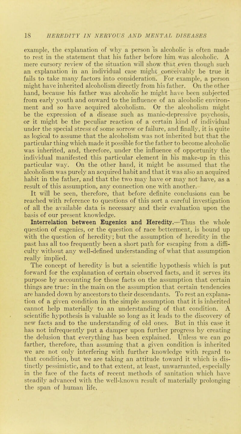 example, the explanation of why a person is alcoholic is often made to rest in the statement that his father before him was alcoholic. A mere cursory review of the situation will show that even though such an explanation in an individual case might conceivably be true it fails to take many factors into consideration. For example, a person might have inherited alcoholism directly from his father. On the other hand, because his father was alcoholic he might have been subjected from early youth and onward to the influence of an alcoholic environ- ment and so have acquired alcoholism. Or the alcoholism might be the expression of a disease such as manic-depressive psychosis, or it might be the peculiar reaction of a certain kind of individual under the special stress of some sorrow or failure, and finally, it is quite as logical to assume that the alcoholism was not inherited but that the particular thing which made it possible for the father to become alcoholic was inherited, and, therefore, under the influence of opportunity the individual manifested this particular element in his make-up in this particular way. On the other hand, it might be assumed that the alcoholism was purely an acquired habit and that it was also an acquired habit in the father, and that the two may have or may not have, as a result of this assumption, any connection one with another. It will be seen, therefore, that before definite conclusions can be reached with reference to questions of this sort a careful investigation of all the available data is necessary and their evaluation upon the basis of our present knowledge. Interrelation between Eugenics and Heredity.—Thus the whole question of eugenics, or the question of race betterment, is bound up with the question of heredity; but the assumption of heredity in the past has all too frequently been a short path for escaping from a diffi- culty without any well-defined understanding of what that assumption really implied. The concept of heredity is but a scientific hypothesis which is put forward for the explanation of certain observed facts, and it serves its purpose by accounting for those facts on the assumption that certain things are true: in the main on the assumption that certain tendencies are handed down by ancestors to their descendants. To rest an explana- tion of a given condition in the simple assumption that it is inherited cannot help materially to an understanding of that condition. A scientific hypothesis is valuable so long as it leads to the discovery of new facts and to the understanding of old ones. But in this case it has not infrequently put a damper upon further progress by creating the delusion that everything has been explained. Unless we can go farther, therefore, than assuming that a given condition is inherited we are not only interfering with further knowledge with regard to that condition, but we are taking an attitude toward it which is dis- tinctly pessimistic, and to that extent, at least, unwarranted, especially in the face of the facts of recent methods of sanitation which have steadily advanced with the well-known result of materially prolonging the span of human life,