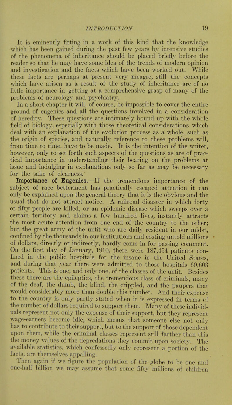 It is eminently fitting in a work of this kind that the knowledge which has been gained during the past few years by intensive studies of the phenomena of inheritance should be placed briefly before the reade r so that he may have some idea of the trends of modern opinion and investigation and the facts which have been worked out. While these facts are perhaps at present very meagre, still the concepts which have arisen as a result of the study of inheritance are of no little importance in getting at a comprehensive grasp of many of the problems of neurology and psychiatry. In a short chapter it will, of course, be impossible to cover the entire ground of eugenics and all the questions involved in a consideration of heredity. These questions are intimately bound up with the whole field of biology, especially with those theoretical considerations which deal with an explanation of the evolution process as a whole, such as the origin of species, and naturally reference to these problems will, from time to time, have to be made. It is the intention of the writer, however, only to set forth such aspects of the questions as are of prac- tical importance in understanding their bearing on the problems at issue and indulging in explanations only so far as may be necessary for the sake of clearness.' Importance of Eugenics.—If the tremendous importance of the subject of race betterment has practically escaped attention it can only be explained upon the general theory that it is the obvious and the usual that do not attract notice. A railroad disaster in which forty or fifty people are killed, or an epidemic disease which sweeps over a certain territory and claims a few hundred lives, instantly attracts the most acute attention from one end of the country to the other; but the great army of the unfit who are daily resident in our midst, confined by the thousands in our institutions and costing untold millions • of dollars, directly or indirectly, hardly come in for passing comment. On the first day of January, 1910, there were 187,454 patients con- fined in the public hospitals for the insane in the United States, and. during that year there were admitted to those hospitals 60,603 patients. This is one, and only one, of the classes of the unfit. Besides these there are the epileptics, the tremendous class of criminals, many of the deaf, the dumb, the blind, the crippled, and the paupers that would considerably more than double this number. And their expense to the country is only partly stated when it is expressed in terms cf the number of dollars required to support them. Many of these individ- uals represent not only the expense of their support, but they represent wage-earners become idle, which means that someone else not only has to contribute to their support, but to the support of those dependent upon them, while the criminal classes represent still farther than this the money values of the depredations they commit upon society. The available statistics, which confessedly only represent a portion of the facts, are themselves appalling. Then again if we figure the population of the globe to be one and one-half billion we may assume that some fifty millions of children