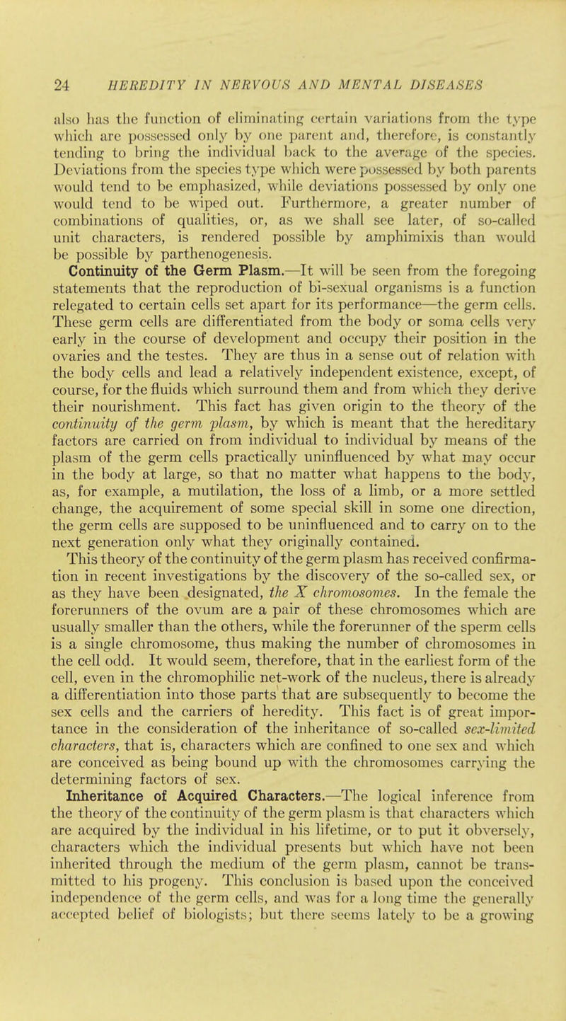 also has the function of eliminating certain variations from the type which are possessed only by one parent and, therefore, is constantly tending to bring the individual back to the average of the species. Deviations from the species type which were possessed by both parents would tend to be emphasized, while deviations possessed by only one would tend to be wiped out. Furthermore, a greater number of combinations of qualities, or, as we shall see later, of so-called unit characters, is rendered possible by amphimixis than would be possible by parthenogenesis. Continuity of the Germ Plasm.—It will be seen from the foregoing statements that the reproduction of bi-sexual organisms is a function relegated to certain cells set apart for its performance—the germ cells. These germ cells are differentiated from the body or soma cells very early in the course of development and occupy their position in the ovaries and the testes. They are thus in a sense out of relation with the body cells and lead a relatively independent existence, except, of course, for the fluids which surround them and from which they derive their nourishment. This fact has given origin to the theory of the continuity of the germ plasm, by which is meant that the hereditary factors are carried on from individual to individual by means of the plasm of the germ cells practically uninfluenced by what may occur in the body at large, so that no matter what happens to the body, as, for example, a mutilation, the loss of a limb, or a more settled change, the acquirement of some special skill in some one direction, the germ cells are supposed to be uninfluenced and to carry on to the next generation only what they originally contained. This theory of the continuity of the germ plasm has received confirma- tion in recent investigations by the discovery of the so-called sex, or as they have been designated, the X chromosomes. In the female the forerunners of the ovum are a pair of these chromosomes which are usually smaller than the others, while the forerunner of the sperm cells is a single chromosome, thus making the number of chromosomes in the cell odd. It would seem, therefore, that in the earliest form of the cell, even in the chromophilic net-work of the nucleus, there is already a differentiation into those parts that are subsequently to become the sex cells and the carriers of heredity. This fact is of great impor- tance in the consideration of the inheritance of so-called sex-limited characters, that is, characters which are confined to one sex and which are conceived as being bound up with the chromosomes carrying the determining factors of sex. Inheritance of Acquired Characters.—The logical inference from the theory of the continuity of the germ plasm is that characters which are acquired by the individual in his lifetime, or to put it obversely, characters which the individual presents but which have not been inherited through the medium of the germ plasm, cannot be trans- mitted to his progeny. This conclusion is based upon the conceived independence of the germ cells, and was for a long time the generally accepted belief of biologists; but there seems lately to be a growing