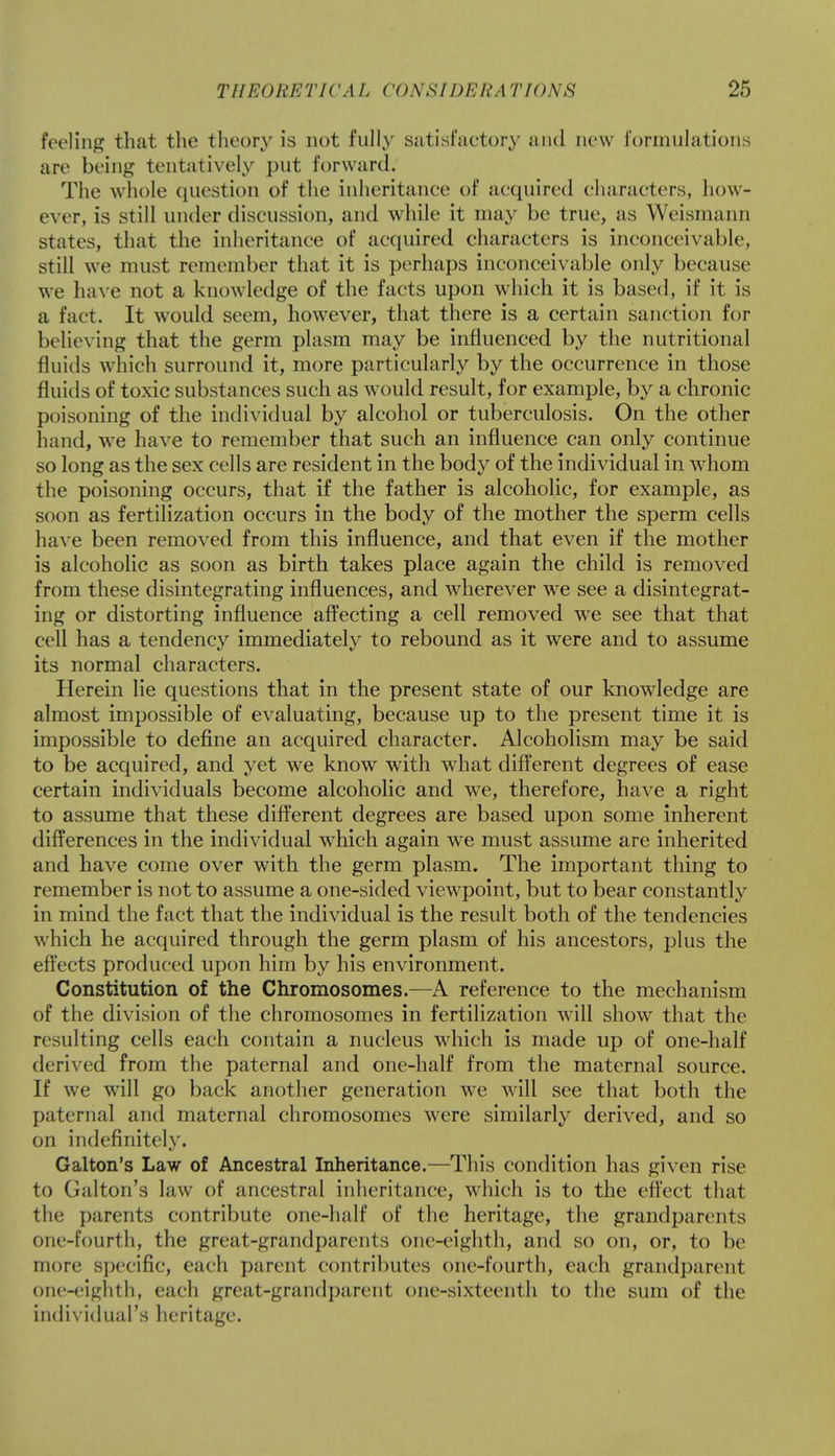 feeling that the theory is not fully .satisfactory and new formulations arc being tentatively put forward. The whole question of the inheritance of acquired characters, how- ever, is still under discussion, and while it may be true, as Weismann states, that the inheritance of acquired characters is inconceivable, still we must remember that it is perhaps inconceivable only because we have not a knowledge of the facts upon which it is based, if it is a fact. It would seem, however, that there is a certain sanction for believing that the germ plasm may be influenced by the nutritional fluids which surround it, more particularly by the occurrence in those fluids of toxic substances such as would result, for example, by a chronic poisoning of the individual by alcohol or tuberculosis. On the other hand, we have to remember that such an influence can only continue so long as the sex cells are resident in the body of the individual in whom the poisoning occurs, that if the father is alcoholic, for example, as soon as fertilization occurs in the body of the mother the sperm cells have been removed from this influence, and that even if the mother is alcoholic as soon as birth takes place again the child is removed from these disintegrating influences, and wherever we see a disintegrat- ing or distorting influence affecting a cell removed we see that that cell has a tendency immediately to rebound as it were and to assume its normal characters. Herein lie questions that in the present state of our knowledge are almost impossible of evaluating, because up to the present time it is impossible to define an acquired character. Alcoholism may be said to be acquired, and yet we know with what different degrees of ease certain individuals become alcoholic and we, therefore, have a right to assume that these different degrees are based upon some inherent differences in the individual which again we must assume are inherited and have come over with the germ plasm. The important thing to remember is not to assume a one-sided viewpoint, but to bear constantly in mind the fact that the individual is the result both of the tendencies which he acquired through the germ plasm of his ancestors, plus the effects produced upon him by his environment. Constitution of the Chromosomes.—A reference to the mechanism of the division of the chromosomes in fertilization will show that the resulting cells each contain a nucleus which is made up of one-half derived from the paternal and one-half from the maternal source. If we will go back another generation we will see that both the paternal and maternal chromosomes were similarly derived, and so on indefinitely. Galton's Law of Ancestral Inheritance.—This condition has given rise to Galton's law of ancestral inheritance, which is to the effect that the parents contribute one-half of the heritage, the grandparents one-fourth, the great-grandparents one-eighth, and so on, or, to be more specific, each parent contributes one-fourth, each grandparent one-eighth, each great-grandparent one-sixteenth to the sum of the individual's heritage.