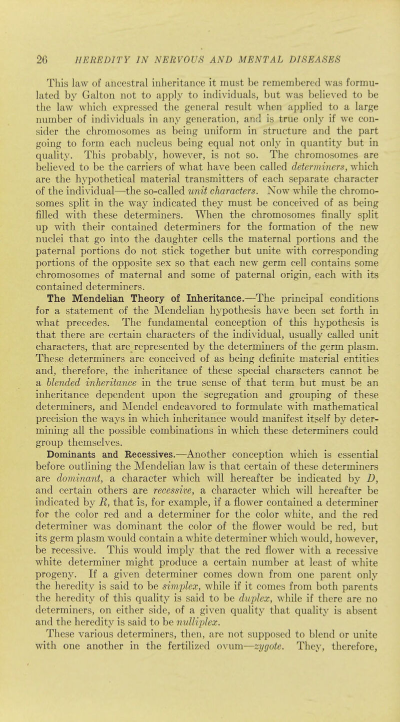 This law of ancestral inheritance it must be remembered was formu- lated by Galton not to apply to individuals, but was believed to be the law which expressed the general result when applied to a large number of individuals in any generation, and is true only if we con- sider the chromosomes as being uniform in structure and the part going to form each nucleus being equal not only in quantity but in quality. This probably, however, is not so. The chromosomes are believed to be the carriers of what have been called determiners, which are the hypothetical material transmitters of each separate character of the individual—the so-called unit characters. Now while the chromo- somes split in the way indicated they must be conceived of as being filled with these determiners. When the chromosomes finally split up with their contained determiners for the formation of the new nuclei that go into the daughter cells the maternal portions and the paternal portions do not stick together but unite with corresponding portions of the opposite sex so that each new germ cell contains some chromosomes of maternal and some of paternal origin, each with its contained determiners. The Mendelian Theory of Inheritance.—The principal conditions for a statement of the Mendelian hypothesis have been set forth in what precedes. The fundamental conception of this hypothesis is that there are certain characters of the individual, usually called unit characters, that are represented by the determiners of the germ plasm. These determiners are conceived of as being definite material entities and, therefore, the inheritance of these special characters cannot be a blended inheritance in the true sense of that term but must be an inheritance dependent upon the segregation and grouping of these determiners, and Mendel endeavored to formulate with mathematical precision the ways in which inheritance would manifest itself by deter- mining all the possible combinations in which these determiners could group themselves. Dominants and Recessives.—Another conception which is essential before outlining the Mendelian law is that certain of these determiners are dominant, a character which will hereafter be indicated by D, and certain others are recessive, a character which will hereafter be indicated by R, that is, for example, if a flower contained a determiner for the color red and a determiner for the color white, and the red determiner was dominant the color of the flower would be red, but its germ plasm would contain a white determiner which would, however, be recessive. This would imply that the red flower with a recessive white determiner might produce a certain number at least of white progeny. If a given determiner comes down from one parent only the heredity is said to be simplex, while if it comes from both parents the heredity of this quality is said to be duplex, while if there are no determiners, on either side, of a given quality that quality is absent and the heredity is said to be nulliplex. These various determiners, then, are not supposed to blend or unite with one another in the fertilized ovum—zygote. They, therefore,